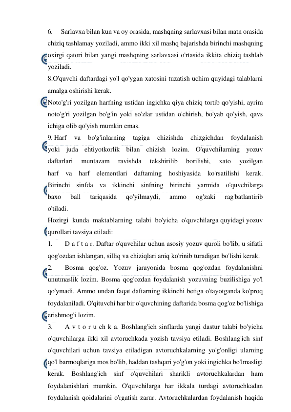  
 
6. 
Sarlavxa bilan kun va oy orasida, mashqning sarlavxasi bilan matn orasida 
chiziq tashlamay yoziladi, ammo ikki xil mashq bajarishda birinchi mashqning 
oxirgi qatori bilan yangi mashqning sarlavxasi o'rtasida ikkita chiziq tashlab 
yoziladi. 
8.O'quvchi daftardagi yo'l qo'ygan xatosini tuzatish uchim quyidagi talablarni 
amalga oshirishi kerak. 
Noto'g'ri yozilgan harfning ustidan ingichka qiya chiziq tortib qo'yishi, ayrim 
noto'g'ri yozilgan bo'g'in yoki so'zlar ustidan o'chirish, bo'yab qo'yish, qavs 
ichiga olib qo'yish mumkin emas. 
9. Harf 
va 
bo'g'inlarning 
tagiga 
chizishda 
chizgichdan 
foydalanish 
yoki juda ehtiyotkorlik bilan chizish lozim. O'quvchilarning yozuv 
daftarlari 
muntazam 
ravishda 
tekshirilib 
borilishi, 
xato 
yozilgan 
harf va harf elementlari daftaming hoshiyasida ko'rsatilishi kerak. 
Birinchi sinfda va ikkinchi sinfning birinchi yarmida o'quvchilarga 
baxo 
ball 
tariqasida 
qo'yilmaydi, 
ammo 
og'zaki 
rag'batlantirib 
o'tiladi. 
Hozirgi  kunda  maktablarning  talabi  bo'yicha  o'quvchilarga quyidagi yozuv 
qurollari tavsiya etiladi: 
1. 
D a f t a r. Daftar o'quvchilar uchun asosiy yozuv quroli bo'lib, u sifatli 
qog'ozdan ishlangan, silliq va chiziqlari aniq ko'rinib turadigan bo'lishi kerak. 
2. 
Bosma qog'oz. Yozuv jarayonida bosma qog'ozdan foydalanishni 
unutmaslik lozim. Bosma qog'ozdan foydalanish yozuvning buzilishiga yo'l 
qo'ymadi. Ammo undan faqat daftarning ikkinchi betiga o'tayotganda ko'proq 
foydalaniladi. O'qituvchi har bir o'quvchining daftarida bosma qog'oz bo'lishiga 
erishmog'i lozim. 
3. 
A v t o r u ch k a. Boshlang'ich sinflarda yangi dastur talabi bo'yicha 
o'quvchilarga ikki xil avtoruchkada yozish tavsiya etiladi. Boshlang'ich sinf 
o'quvchilari uchun tavsiya etiladigan avtoruchkalarning yo'g'onligi ularning 
qo'l barmoqlariga mos bo'lib, haddan tashqari yo'g'on yoki ingichka bo'lmasligi 
kerak. Boshlang'ich sinf o'quvchilari sharikli avtoruchkalardan ham 
foydalanishlari mumkin. O'quvchilarga har ikkala turdagi avtoruchkadan 
foydalanish qoidalarini o'rgatish zarur. Avtoruchkalardan foydalanish haqida 
