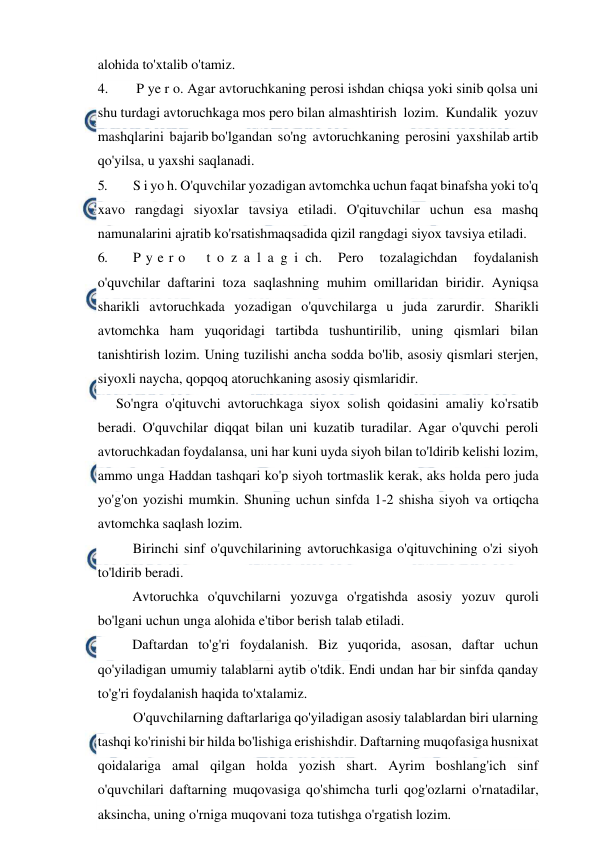  
 
alohida to'xtalib o'tamiz. 
4. 
 P ye r o. Agar avtoruchkaning perosi ishdan chiqsa yoki sinib qolsa uni 
shu turdagi avtoruchkaga mos pero bilan almashtirish  lozim.  Kundalik  yozuv  
mashqlarini  bajarib bo'lgandan  so'ng  avtoruchkaning  perosini  yaxshilab artib 
qo'yilsa, u yaxshi saqlanadi. 
5. 
S i yo h. O'quvchilar yozadigan avtomchka uchun faqat binafsha yoki to'q 
xavo rangdagi siyoxlar tavsiya etiladi. O'qituvchilar uchun esa mashq 
namunalarini ajratib ko'rsatishmaqsadida qizil rangdagi siyox tavsiya etiladi. 
6. 
P y e r o  
t o z a l a g i ch. 
Pero 
tozalagichdan 
foydalanish 
o'quvchilar daftarini toza saqlashning muhim omillaridan biridir. Ayniqsa 
sharikli avtoruchkada yozadigan o'quvchilarga u juda zarurdir. Sharikli 
avtomchka ham yuqoridagi tartibda tushuntirilib, uning qismlari bilan 
tanishtirish lozim. Uning tuzilishi ancha sodda bo'lib, asosiy qismlari sterjen, 
siyoxli naycha, qopqoq atoruchkaning asosiy qismlaridir. 
So'ngra o'qituvchi avtoruchkaga siyox solish qoidasini amaliy ko'rsatib 
beradi. O'quvchilar diqqat bilan uni kuzatib turadilar. Agar o'quvchi peroli 
avtoruchkadan foydalansa, uni har kuni uyda siyoh bilan to'ldirib kelishi lozim, 
ammo unga Haddan tashqari ko'p siyoh tortmaslik kerak, aks holda pero juda 
yo'g'on yozishi mumkin. Shuning uchun sinfda 1-2 shisha siyoh va ortiqcha 
avtomchka saqlash lozim. 
Birinchi sinf o'quvchilarining avtoruchkasiga o'qituvchining o'zi siyoh 
to'ldirib beradi. 
Avtoruchka o'quvchilarni yozuvga o'rgatishda asosiy yozuv quroli 
bo'lgani uchun unga alohida e'tibor berish talab etiladi. 
Daftardan to'g'ri foydalanish. Biz yuqorida, asosan, daftar uchun 
qo'yiladigan umumiy talablarni aytib o'tdik. Endi undan har bir sinfda qanday 
to'g'ri foydalanish haqida to'xtalamiz. 
O'quvchilarning daftarlariga qo'yiladigan asosiy talablardan biri ularning 
tashqi ko'rinishi bir hilda bo'lishiga erishishdir. Daftarning muqofasiga husnixat 
qoidalariga amal qilgan holda yozish shart. Ayrim boshlang'ich sinf 
o'quvchilari daftarning muqovasiga qo'shimcha turli qog'ozlarni o'rnatadilar, 
aksincha, uning o'rniga muqovani toza tutishga o'rgatish lozim. 
