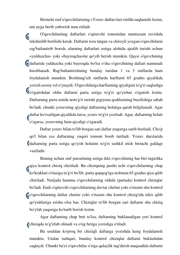  
 
Birinchi sinf o'quvchilarining «Yozuv daftar»lari sinfda saqlanishi lozim, 
uni uyga berib yuborish man etiladi. 
O'quvchilarning daftarlari o'qituvchi tomonidan muntazam ravishda 
tekshirilib borilishi kerak. Daftarni toza tutgan va chiroyli yozgan o'quvchilarni 
rag'batlantirib borish, ularning daftarlari ustiga alohida ajralib turishi uchun 
«yulduzcha» yoki «bayroqcha»lar qo'yib berish mumkin. Qaysi o'quvchining 
daftarida yulduzcha yoki bayroqda bo'lsa o'sha o'quvchining daftari namunali 
hisoblanadi. Rag'batlantirishning bunday turidan 1 va 3 sinflarda ham 
foydalanish mumkin. Boshlang'ich sinflarda harflarni 65 gradus qiyalikda 
yozish asosiy rol o'ynaydi. O'quvchilarga harflarning qiyaligini to'g'ri saqlashga 
o'rgatishdan oldin daftarni parta ustiga to'g'ri qo'yishni o'rgatish lozim. 
Daftarning parta ustida noto'g'ri turishi gigiyena qodilarining buzilishiga sabab 
bo'ladi, chunki yozuvning qiyaligi daftarning holatiga qarab belgilanadi. Agar 
daftar ko'rsatilgan qiyalikda tursa, yozuv to'g'ri yoziladi. Agar, daftarning holati 
o'zgarsa, yozuvning ham qiyaligi o'zgaradi. 
Daftar yozuv bilan to'lib borgan sari daftar yuqoriga surib boriladi. Cho'p 
qo'l bilan esa daftarning yuqori tomoni bosib turiladi. Yozuv darslarida 
daftarning parta ustiga qo'yish holatini to'g'ri tashkil etish birinchi galdagi 
vazifadir. 
Buning uchun sinf parsatining ustiga ikki o'quvchining har biri ingichka 
qiya kontrol chiziq chiziladi. Bu chiziqning pastki uchi o'quvchilarning chap 
ko'kraklari o'rtasiga to'g'ri bo'lib, parta qopqog'iga nisbatan 65 gradus qiya qilib 
chiziladi. Natijada hamma o'quvchilarning oldida (partada) kontrol chiziqlar 
bo'ladi. Endi o'qituvchi o'quvchilarning davtar chetini yoki o'rtasini shu kontrol 
o'quvchilarning daftar chetini yoki o'rtasini shu kontrol chizig'ida tekis qilib 
qo'yishlariga erisha olsa bas. Chiziqlar to'lib borgan sari daftarni shu chiziq 
bo'ylab yuqoriga ko'tarib borish lozim. 
Agar daftarning chap beti to'lsa, daftarning buklanadigan yeri kontrol 
chiziqda to'g'irlab olinadi va o'ng betiga yozishga o'tiladi. 
Bu usuldan ko'proq bir chiziqli daftarga yozishda keng foydalanish 
mumkin. Undan tashqari, bunday kontrol chiziqlar daftarni buklashdan 
saqlaydi. Chunki ba'zi o'quvchilar o'ziga qulaylik tug'dirish maqsadida daftarni 
