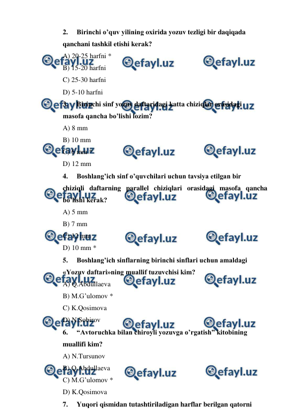  
 
2. 
Birinchi o’quv yilining oxirida yozuv tezligi bir daqiqada  
qanchani tashkil etishi kerak? 
A) 20-25 harfni * 
B) 15-20 harfni 
C) 25-30 harfni 
D) 5-10 harfni 
3. 
Birinchi sinf yozuv daftaridagi katta chiziqlar orasidagi           
masofa qancha bo’lishi lozim? 
A) 8 mm 
B) 10 mm 
C) 6 mm * 
D) 12 mm 
4. 
Boshlang’ich sinf o’quvchilari uchun tavsiya etilgan bir  
chiziqli daftarning parallel chiziqlari orasidagi masofa qancha 
bo’lishi kerak? 
A) 5 mm 
B) 7 mm 
C) 12 mm 
D) 10 mm * 
5. 
Boshlang’ich sinflarning birinchi sinflari uchun amaldagi  
«Yozuv daftari»ning muallif tuzuvchisi kim? 
A) Q.Abdullaeva 
B) M.G’ulomov * 
C) K.Qosimova 
D) N.Sobirov 
6. 
“Avtoruchka bilan chiroyli yozuvga o’rgatish” kitobining  
muallifi kim? 
A) N.Tursunov 
B) Q.Abdullaeva 
C) M.G’ulomov * 
D) K.Qosimova 
7. 
Yuqori qismidan tutashtiriladigan harflar berilgan qatorni  

