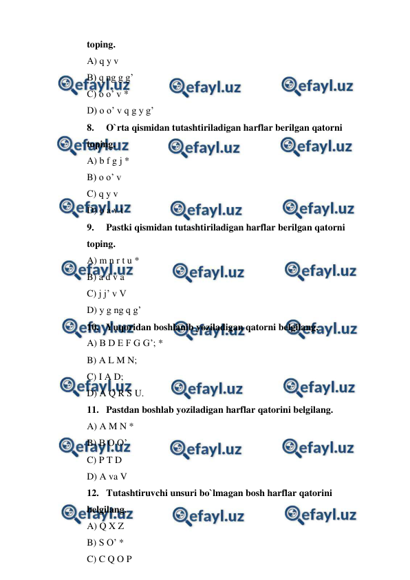  
 
toping. 
A) q y v 
B) q ng g g’ 
C) o o’ v * 
D) o o’ v q g y g’ 
8. 
O`rta qismidan tutashtiriladigan harflar berilgan qatorni  
toping. 
A) b f g j * 
B) o o’ v 
C) q y v 
D) o a v t 
9. 
Pastki qismidan tutashtiriladigan harflar berilgan qatorni  
toping. 
A) m n r t u * 
B) a d v a 
C) j j’ v V 
D) y g ng q g’ 
10. Yuqoridan boshlanib yoziladigan qatorni belgilang. 
A) B D E F G G’; * 
B) A L M N; 
C) I A D; 
D) A Q R S U. 
11. Pastdan boshlab yoziladigan harflar qatorini belgilang. 
A) A M N * 
B) B O O’ 
C) P T D 
D) A va V 
12. Tutashtiruvchi unsuri bo`lmagan bosh harflar qatorini  
belgilang. 
A) Q X Z 
B) S O’ * 
C) C Q O P 
