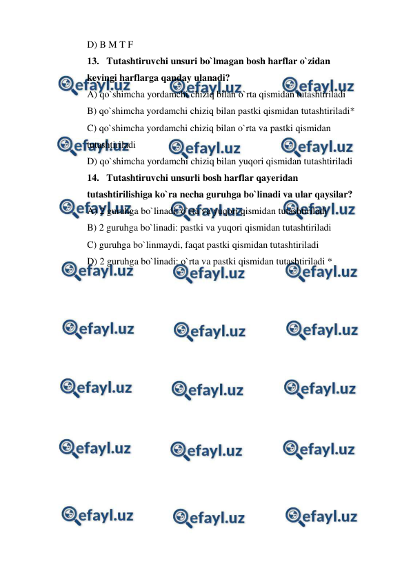  
 
D) B M T F 
13. Tutashtiruvchi unsuri bo`lmagan bosh harflar o`zidan    
keyingi harflarga qanday ulanadi? 
A) qo`shimcha yordamchi chiziq bilan o`rta qismidan tutashtiriladi 
B) qo`shimcha yordamchi chiziq bilan pastki qismidan tutashtiriladi* 
C) qo`shimcha yordamchi chiziq bilan o`rta va pastki qismidan  
tutashtiriladi 
D) qo`shimcha yordamchi chiziq bilan yuqori qismidan tutashtiriladi 
14. Tutashtiruvchi unsurli bosh harflar qayeridan  
tutashtirilishiga ko`ra necha guruhga bo`linadi va ular qaysilar? 
A) 2 guruhga bo`linadi: o`rta va yuqori qismidan tutashtiriladi 
B) 2 guruhga bo`linadi: pastki va yuqori qismidan tutashtiriladi 
C) guruhga bo`linmaydi, faqat pastki qismidan tutashtiriladi 
D) 2 guruhga bo`linadi: o`rta va pastki qismidan tutashtiriladi * 
 
 
