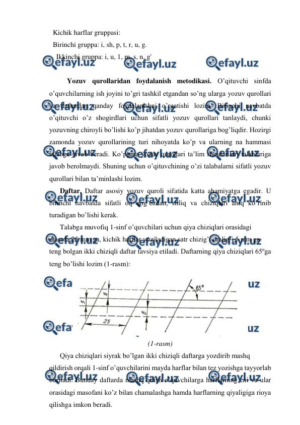  
 
Kichik harflar gruppasi: 
Birinchi gruppa: i, sh, p, t, r, u, g. 
  Ikkinchi gruppa: i, u, 1, m, s, n, g' 
 
Yozuv qurollaridan foydalanish metodikasi. O’qituvchi sinfda 
o’quvchilarning ish joyini to’gri tashkil etgandan so’ng ularga yozuv qurollari 
va daftardan qanday foydalanishni o’rgatishi lozim. Birinchi navbatda 
o’qituvchi o’z shogirdlari uchun sifatli yozuv qurollari tanlaydi, chunki 
yozuvning chiroyli bo’lishi ko’p jihatdan yozuv qurollariga bog’liqdir. Hozirgi 
zamonda yozuv qurollarining turi nihoyatda ko’p va ularning na hammasi 
talabga javob beradi. Ko’pgina yozuv qurollari ta’lim standartlari talablariga 
javob berolmaydi. Shuning uchun o’qituvchining o’zi talabalarni sifatli yozuv 
qurollari bilan ta’minlashi lozim. 
 
Daftar. Daftar asosiy yozuv quroli sifatida katta ahamiyatga egadir. U 
birinchi navbatda sifatli oq qog’ozdan, silliq va chiziqlari aniq ko’rinib 
turadigan bo’lishi kerak. 
 
Talabga muvofiq 1-sinf o’quvchilari uchun qiya chiziqlari orasidagi 
masofa 25 mm ga, kichik harflar yoziladigan satr chizig’i oralig’i 5 mm ga 
teng bolgan ikki chiziqli daftar tavsiya etiladi. Daftarning qiya chiziqlari 65ºga 
teng bo’lishi lozim (1-rasm): 
 
(1-rasm) 
 
Qiya chiziqlari siyrak bo’lgan ikki chiziqli daftarga yozdirib mashq  
qildirish orqali 1-sinf o’quvchilarini mayda harflar bilan tez yozishga tayyorlab 
boriladi. Bunday daftarda mashq qilish o’quvchilarga harflarning eni va ular 
orasidagi masofani ko’z bilan chamalashga hamda harflarning qiyaligiga rioya 
qilishga imkon beradi. 
