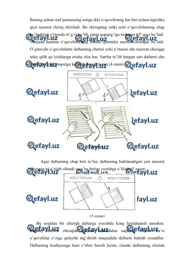  
 
Buning uchun sinf partasining ustiga ikki o’quvchining har biri uchun ingichka 
qiya nazorat chiziq chiziladi. Bu chiziqning ostki uchi o’quvchilarning chap 
ko’kraklari o’rtasida to’g’ri bo’lib, parta qopqog’iga nisbatan 65º qiya bo’ladi. 
Natijada hamma o’quvchilarning oldida (partada) nazorat chiziqlar bo’ladi. 
O’qituvchi o’quvchilarni daftarning chetini yoki o’rtasini shu nazorat chiziqqa 
tekis qilib qo’yishlariga erisha olsa bas. Satrlar to’lib borgan sari daftarni shu 
chiziq bo’ylab yuqoriga ko’tarib borish lozim (4-rasm). 
 
 
(4-rasm) 
 
 
Agar daftarning chap beti to’lsa, daftarning buklanadigan yeri nazorat 
chiziqqa to’g’rilab olinadi va o’ng betiga yozishga o’tiladi (5-rasm). 
 
 
(5-rasm) 
 
Bu usuldan bir chiziqli daftarga yozishda keng foydalanish mumkin. 
Bunday nazorat chiziqlar daftarni buklashdan saqlaydi. Chunki ba’zi 
o’quvchilar o’ziga qulaylik tug’dirish maqsadida daftarni buklab yozadilar. 
Daftarning hoshiyasiga ham e’tibor berish lozim, chunki daftarning chetida 
