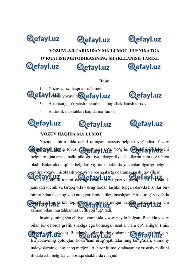  
 
 
 
 
 
YOZUVLAR TARIXIDAN MA’LUMOT. HUSNIXATGA 
O‘RGATISH METODIKASINING SHAKLLANISH TARIXI. 
 
 
Reja: 
1. 
Yozuv tarixi haqida ma’lumot 
2. 
O‘zbek yozuvi tarixi 
3. 
Husnixatga o‘rgatish metodikasining shakllanish tarixi. 
4. 
Hattotlik maktablari haqida ma’lumot 
 
 
 YOZUV HAQIDA MA’LUMOT 
Yozuv – biror tilda qabul qilingan maxsus belgilar yig‘indisi. Yozuv 
tushunchasi tilning tovush elementlari (so‘z, bo‘g‘in, tovush)ni ifodalovchi 
belgilarnigina emas, balki piktografiya, ideografiya shakllarini ham o‘z ichiga 
oladi. Bular aloqa qilish belgilari yig‘indisi sifatida yozuvdan ilgarigi belgilar 
(xotira yozuvi, hisoblash yozuvi va boshqalar)ga qarama-qarshi qo‘yilgan. 
Urug‘chilik tuzimi davrida dastlab surat yozuvi paydo bo‘ldi. Kishilik 
jamiyati kichik va tarqoq oila - urug‘lardan tashkil topgan darvda kishilar bir-
birlari bilan faqat og‘zaki nutq yordamida fikr almashgan. Yirik urug‘ va qabila 
jamoalarining tarkib topishi bilan og‘zaki nutqni uzoqqa yetkazish va uni 
zamon bilan mustahkamlash ehtiyoji tug‘iladi. 
Insoniyatning shu ehtiyoji zaminida yozuv paydo bolgan. Boshida yozuv 
bilan bir qatorda grafik shaklga ega bolmagan usullar ham qo‘llanilgan (mis, 
iplarni tugib qo‘yish). Bunday belgilar ibtidoiy odamlar hayotida qo‘llanilgan. 
Bu yozuvning qoldiqlari hozir ham urug‘-qabilalarining tamg‘alari, shimoliy 
indeyeslarning chig‘anoq marjonlari, biror ijtimoiy tabaqaning xususiy mulkini 
ifodalovcbi belgilar va boshqa shakllarda mavjud. 
