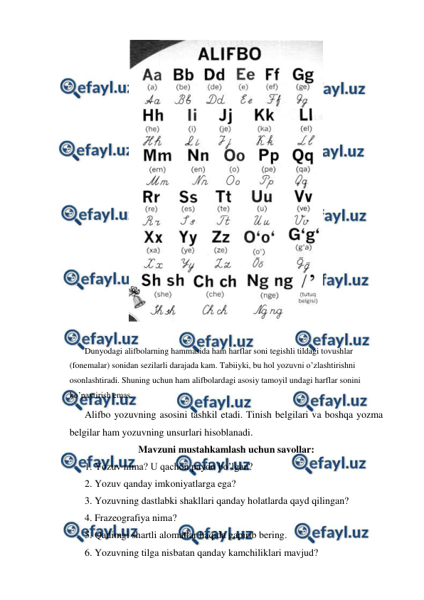  
 
 
 
 
Dunyodagi alifbolarning hammasida ham harflar soni tegishli tildagi tovushlar 
(fonemalar) sonidan sezilarli darajada kam. Tabiiyki, bu hol yozuvni o’zlashtirishni 
osonlashtiradi. Shuning uchun ham alifbolardagi asosiy tamoyil undagi harflar sonini 
ko’paytirish emas. 
 
Alifbo yozuvning asosini tashkil etadi. Tinish belgilari va boshqa yozma 
belgilar ham yozuvning unsurlari hisoblanadi.     
Mavzuni mustahkamlash uchun savollar: 
 
1. Yozuv nima? U qachon paydo bo’lgan? 
 
2. Yozuv qanday imkoniyatlarga ega? 
 
3. Yozuvning dastlabki shakllari qanday holatlarda qayd qilingan? 
 
4. Frazeografiya nima? 
 
5. Qadimgi shartli alomatlar haqida gapirib bering. 
 
6. Yozuvning tilga nisbatan qanday kamchiliklari mavjud? 
