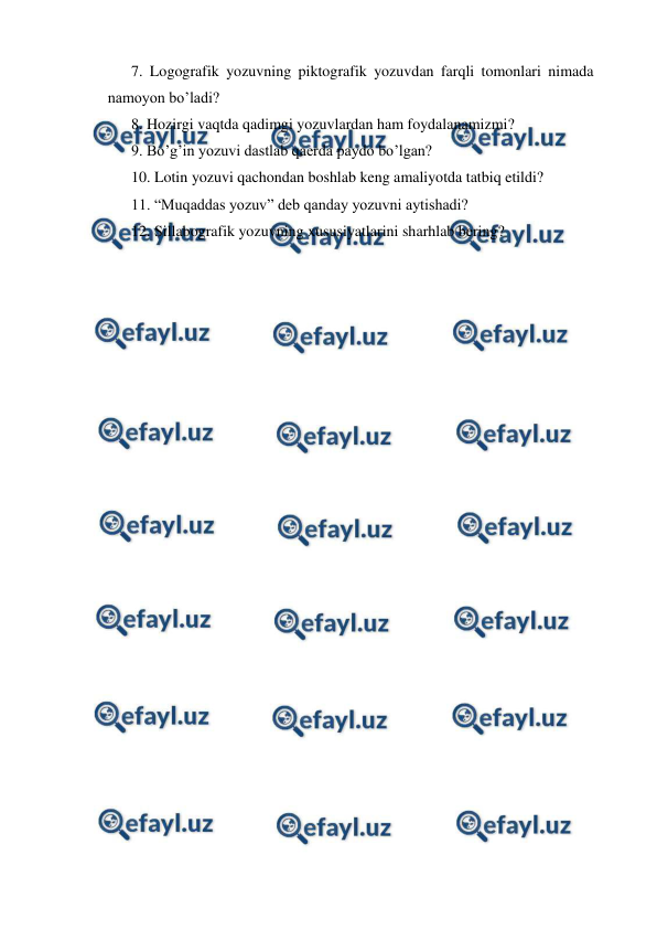  
 
 
7. Logografik yozuvning piktografik yozuvdan farqli tomonlari nimada 
namoyon bo’ladi? 
 
8. Hozirgi vaqtda qadimgi yozuvlardan ham foydalanamizmi? 
 
9. Bo’g’in yozuvi dastlab qaerda paydo bo’lgan? 
 
10. Lotin yozuvi qachondan boshlab keng amaliyotda tatbiq etildi? 
 
11. “Muqaddas yozuv” deb qanday yozuvni aytishadi? 
 
12. Sillabografik yozuvning xususiyatlarini sharhlab bering? 
 
