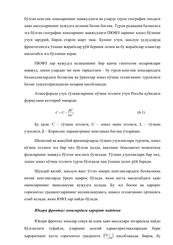 бўлган кенглик зоналарининг мавжудлиги ва уларда турли географик типдаги 
ҳаво массаларининг вужудга келиши билан боғлиқ. Турли радиация балансига 
эга бўлган географик зоналарнинг мавжудлиги ПЮФЗ ларнинг ҳосил бўлиши 
учун зарурий, бироқ етарли шарт эмас. Бунинг учун, маълум ҳудудларда 
фронтогенезга ўхшаш жараёнлар рўй бериши лозим ва бу жараёнлар планетар 
масштабга эга бўллиши керак. 
ПЮФЗ лар вужудга келишининг бир қанча гипотетик назариялари 
мавжуд, лекин улардан энг кенг тарқалгани – бу турли кенглик зоналаридаги 
баландликлардаги ботиқлик ва ўркачлар зонал кўчиш тезлигининг турлилиги 
билан тушунтириладиган назария ҳисобланади. 
Атмосферада узун тўлқинларнинг кўчиш тезлиги учун Россби қуйидаги 
формулани келтириб чиқарди: 
 
 
2
2
4
L
U
C


  
 
 
 
 
 
(6.1) 
Бу ерда: С – тўлқин тезлиги, U – зонал оқим тезлиги, L – тўлқин 
узунлиги, β – Кориолис параметрнинг кенгликка боғлиқ ўзгариши. 
Шимолий ва жанубий яримшарларда тўлқин узунликлари турлича, зонал 
кўчиш тезлиги эса бир хил бўлган ҳолда, вақтнинг бошланғич моментида 
фазаларнинг мавжуд бўлган мослиги бузилади. Тўлқин узунликлари бир хил, 
лекин зонал кўчиш тезлиги турли бўлганда ҳам ўхшаш ҳолат рўй беради. 
Шундай қилиб, маълум вақт ўтгач юқори кенгликлардаги ботиқликка 
кичик кенгликларда ўркач ҳамроҳ бўлади, яъни катта масштабдаги ҳаво 
оқимларининг яқинлашуви вужудга келади. Бу эса босим ва ҳарорат 
горизонтал градиентларининг кескинлашувига, шамол тезлигининг ортишига 
олиб келади, яъни ЮФЗ лар пайдо бўлади. 
Юқори фронтал зоналардаги ҳарорат майдони 
Юқори фронтал зоналар совуқ ва илиқ ҳаво массалари чегарасида пайдо 
бўлганлиги 
туфайли, 
уларнинг 
асосий 
характеристикаларидан 
бири 
ҳароратнинг катта горизонтал градиенти 

n
T 

 ҳисобланади. Бироқ, бу 

