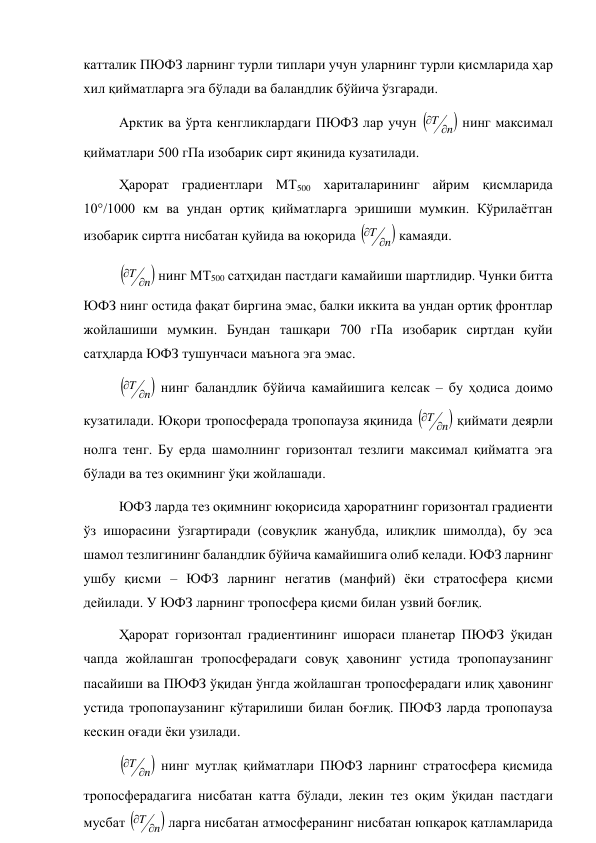 катталик ПЮФЗ ларнинг турли типлари учун уларнинг турли қисмларида ҳар 
хил қийматларга эга бўлади ва баландлик бўйича ўзгаради. 
Арктик ва ўрта кенгликлардаги ПЮФЗ лар учун 

n
T 

 нинг максимал 
қийматлари 500 гПа изобарик сирт яқинида кузатилади. 
Ҳарорат градиентлари MT500 хариталарининг айрим қисмларида 
10°/1000 км ва ундан ортиқ қийматларга эришиши мумкин. Кўрилаётган 
изобарик сиртга нисбатан қуйида ва юқорида 

n
T 

 камаяди. 


n
T 

 нинг MT500 сатҳидан пастдаги камайиши шартлидир. Чунки битта 
ЮФЗ нинг остида фақат биргина эмас, балки иккита ва ундан ортиқ фронтлар 
жойлашиши мумкин. Бундан ташқари 700 гПа изобарик сиртдан қуйи 
сатҳларда ЮФЗ тушунчаси маънога эга эмас. 


n
T 

 нинг баландлик бўйича камайишига келсак – бу ҳодиса доимо 
кузатилади. Юқори тропосферада тропопауза яқинида 

n
T 

 қиймати деярли 
нолга тенг. Бу ерда шамолнинг горизонтал тезлиги максимал қийматга эга 
бўлади ва тез оқимнинг ўқи жойлашади. 
ЮФЗ ларда тез оқимнинг юқорисида ҳароратнинг горизонтал градиенти 
ўз ишорасини ўзгартиради (совуқлик жанубда, илиқлик шимолда), бу эса 
шамол тезлигининг баландлик бўйича камайишига олиб келади. ЮФЗ ларнинг 
ушбу қисми – ЮФЗ ларнинг негатив (манфий) ёки стратосфера қисми 
дейилади. У ЮФЗ ларнинг тропосфера қисми билан узвий боғлиқ. 
Ҳарорат горизонтал градиентининг ишораси планетар ПЮФЗ ўқидан 
чапда жойлашган тропосферадаги совуқ ҳавонинг устида тропопаузанинг 
пасайиши ва ПЮФЗ ўқидан ўнгда жойлашган тропосферадаги илиқ ҳавонинг 
устида тропопаузанинг кўтарилиши билан боғлиқ. ПЮФЗ ларда тропопауза 
кескин оғади ёки узилади. 


n
T 

 нинг мутлақ қийматлари ПЮФЗ ларнинг стратосфера қисмида 
тропосферадагига нисбатан катта бўлади, лекин тез оқим ўқидан пастдаги 
мусбат 

n
T 

 ларга нисбатан атмосферанинг нисбатан юпқароқ қатламларида 
