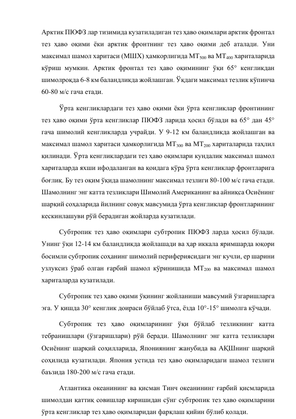 Арктик ПЮФЗ лар тизимида кузатиладиган тез ҳаво оқимлари арктик фронтал 
тез ҳаво оқими ёки арктик фронтнинг тез ҳаво оқими деб аталади. Уни 
максимал шамол харитаси (МШХ) ҳамкорлигида МТ500 ва МТ400 хариталарида 
кўриш мумкин. Арктик фронтал тез ҳаво оқимининг ўқи 65° кенгликдан 
шимолроқда 6-8 км баландликда жойлашган. Ўқдаги максимал тезлик кўпинча 
60-80 м/с гача етади. 
Ўрта кенгликлардаги тез ҳаво оқими ёки ўрта кенгликлар фронтининг 
тез ҳаво оқими ўрта кенгликлар ПЮФЗ ларида ҳосил бўлади ва 65° дан 45° 
гача шимолий кенгликларда учрайди. У 9-12 км баландликда жойлашган ва 
максимал шамол харитаси ҳамкорлигида МТ300 ва МТ200 хариталарида таҳлил 
қилинади. Ўрта кенгликлардаги тез ҳаво оқимлари кундалик максимал шамол 
хариталарда яхши ифодаланган ва қоидага кўра ўрта кенгликлар фронтларига 
боғлиқ. Бу тез оқим ўқида шамолнинг максимал тезлиги 80-100 м/с гача етади. 
Шамолнинг энг катта тезликлари Шимолий Американинг ва айниқса Осиёнинг 
шарқий соҳаларида йилнинг совуқ мавсумида ўрта кенгликлар фронтларининг 
кескинлашуви рўй берадиган жойларда кузатилади. 
Субтропик тез ҳаво оқимлари субтропик ПЮФЗ ларда ҳосил бўлади. 
Унинг ўқи 12-14 км баландликда жойлашади ва ҳар иккала яримшарда юқори 
босимли субтропик соҳанинг шимолий перифериясидаги энг кучли, ер шарини 
узлуксиз ўраб олган ғарбий шамол кўринишида МТ200 ва максимал шамол 
хариталарда кузатилади. 
Субтропик тез ҳаво оқими ўқининг жойланиши мавсумий ўзгаришларга 
эга. У қишда 30° кенглик доираси бўйлаб ўтса, ёзда 10°-15° шимолга кўчади. 
Субтропик тез ҳаво оқимларининг ўқи бўйлаб тезликнинг катта 
тебранишлари (ўзгаришлари) рўй беради. Шамолнинг энг катта тезликлари 
Осиёнинг шарқий соҳилларида, Япониянинг жанубида ва АҚШнинг шарқий 
соҳилида кузатилади. Япония устида тез ҳаво оқимларидаги шамол тезлиги 
баъзида 180-200 м/с гача етади. 
Атлантика океанининг ва қисман Тинч океанининг ғарбий қисмларида 
шимолдан қаттиқ совишлар киришидан сўнг субтропик тез ҳаво оқимларини 
ўрта кенгликлар тез ҳаво оқимларидан фарқлаш қийин бўлиб қолади. 
