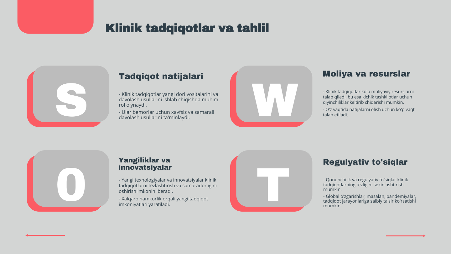 S
0
W
T
Klinik tadqiqotlar va tahlil
Tadqiqot natijalari
- Klinik tadqiqotlar yangi dori vositalarini va 
davolash usullarini ishlab chiqishda muhim 
rol o'ynaydi.
- Ular bemorlar uchun xavfsiz va samarali 
davolash usullarini ta'minlaydi.
Moliya va resurslar
- Klinik tadqiqotlar ko'p moliyaviy resurslarni 
talab qiladi, bu esa kichik tashkilotlar uchun 
qiyinchiliklar keltirib chiqarishi mumkin.
- O'z vaqtida natijalarni olish uchun ko'p vaqt 
talab etiladi.
Yangiliklar va 
innovatsiyalar
- Yangi texnologiyalar va innovatsiyalar klinik 
tadqiqotlarni tezlashtirish va samaradorligini 
oshirish imkonini beradi.
- Xalqaro hamkorlik orqali yangi tadqiqot 
imkoniyatlari yaratiladi.
Regulyativ to'siqlar
- Qonunchilik va regulyativ to'siqlar klinik 
tadqiqotlarning tezligini sekinlashtirishi 
mumkin.
- Global o'zgarishlar, masalan, pandemiyalar, 
tadqiqot jarayonlariga salbiy ta'sir ko'rsatishi 
mumkin.

