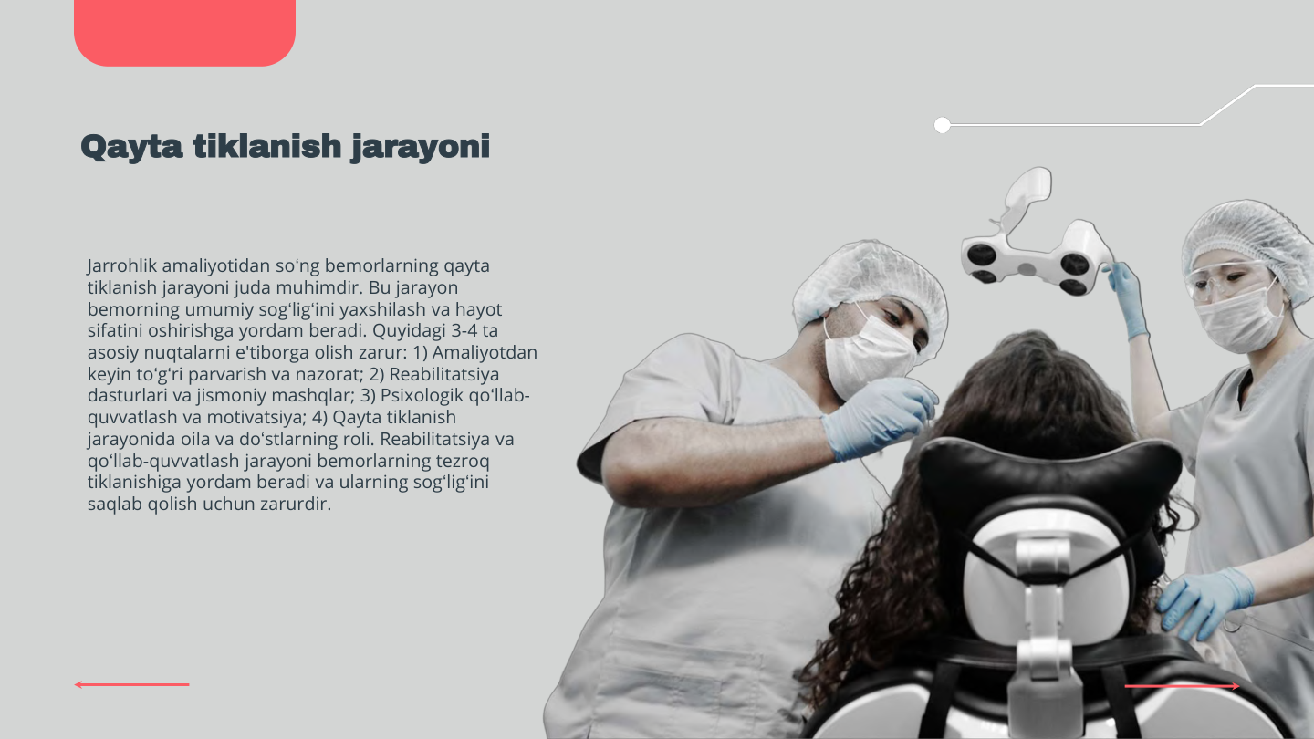 Qayta tiklanish jarayoni
Jarrohlik amaliyotidan so‘ng bemorlarning qayta 
tiklanish jarayoni juda muhimdir. Bu jarayon 
bemorning umumiy sog‘lig‘ini yaxshilash va hayot 
sifatini oshirishga yordam beradi. Quyidagi 3-4 ta 
asosiy nuqtalarni e'tiborga olish zarur: 1) Amaliyotdan 
keyin to‘g‘ri parvarish va nazorat; 2) Reabilitatsiya 
dasturlari va jismoniy mashqlar; 3) Psixologik qo‘llab-
quvvatlash va motivatsiya; 4) Qayta tiklanish 
jarayonida oila va do‘stlarning roli. Reabilitatsiya va 
qo‘llab-quvvatlash jarayoni bemorlarning tezroq 
tiklanishiga yordam beradi va ularning sog‘lig‘ini 
saqlab qolish uchun zarurdir.
