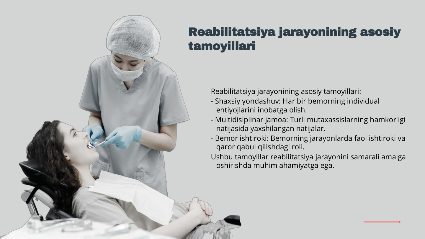 Reabilitatsiya jarayonining asosiy tamoyillari:
- Shaxsiy yondashuv: Har bir bemorning individual 
ehtiyojlarini inobatga olish.
- Multidisiplinar jamoa: Turli mutaxassislarning hamkorligi 
natijasida yaxshilangan natijalar.
- Bemor ishtiroki: Bemorning jarayonlarda faol ishtiroki va 
qaror qabul qilishdagi roli.
Ushbu tamoyillar reabilitatsiya jarayonini samarali amalga 
oshirishda muhim ahamiyatga ega.
Reabilitatsiya jarayonining asosiy 
tamoyillari

