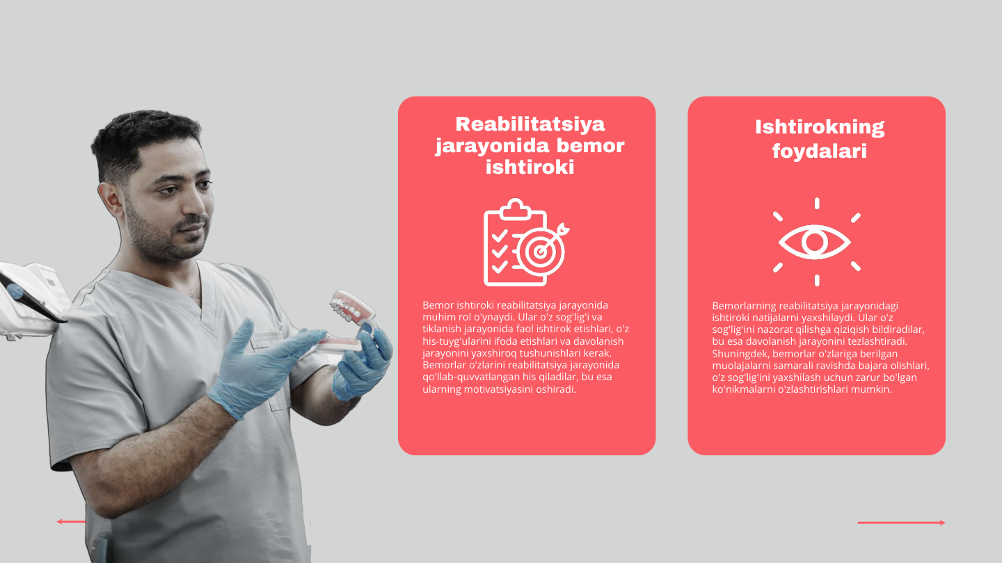 Reabilitatsiya 
jarayonida bemor 
ishtiroki
Ishtirokning 
foydalari
Bemor ishtiroki reabilitatsiya jarayonida 
muhim rol o'ynaydi. Ular o'z sog'lig'i va 
tiklanish jarayonida faol ishtirok etishlari, o'z 
his-tuyg'ularini ifoda etishlari va davolanish 
jarayonini yaxshiroq tushunishlari kerak. 
Bemorlar o'zlarini reabilitatsiya jarayonida 
qo'llab-quvvatlangan his qiladilar, bu esa 
ularning motivatsiyasini oshiradi.
Bemorlarning reabilitatsiya jarayonidagi 
ishtiroki natijalarni yaxshilaydi. Ular o'z 
sog'lig'ini nazorat qilishga qiziqish bildiradilar, 
bu esa davolanish jarayonini tezlashtiradi. 
Shuningdek, bemorlar o'zlariga berilgan 
muolajalarni samarali ravishda bajara olishlari, 
o'z sog'lig'ini yaxshilash uchun zarur bo'lgan 
ko'nikmalarni o'zlashtirishlari mumkin.
