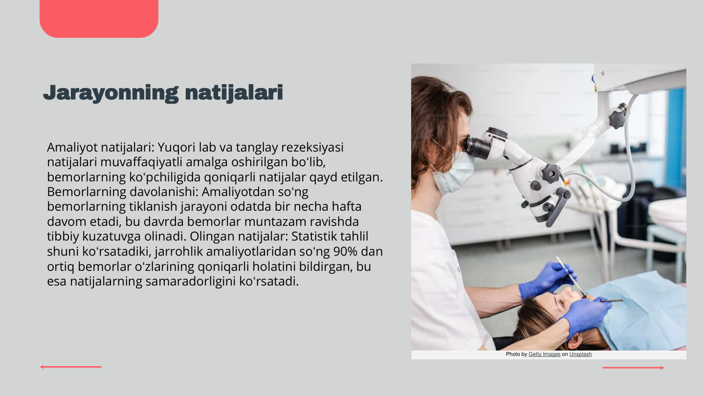 Jarayonning natijalari
Amaliyot natijalari: Yuqori lab va tanglay rezeksiyasi 
natijalari muvaffaqiyatli amalga oshirilgan bo‘lib, 
bemorlarning ko‘pchiligida qoniqarli natijalar qayd etilgan. 
Bemorlarning davolanishi: Amaliyotdan so‘ng 
bemorlarning tiklanish jarayoni odatda bir necha hafta 
davom etadi, bu davrda bemorlar muntazam ravishda 
tibbiy kuzatuvga olinadi. Olingan natijalar: Statistik tahlil 
shuni ko‘rsatadiki, jarrohlik amaliyotlaridan so‘ng 90% dan 
ortiq bemorlar o‘zlarining qoniqarli holatini bildirgan, bu 
esa natijalarning samaradorligini ko‘rsatadi.
Photo by Getty Images on Unsplash
