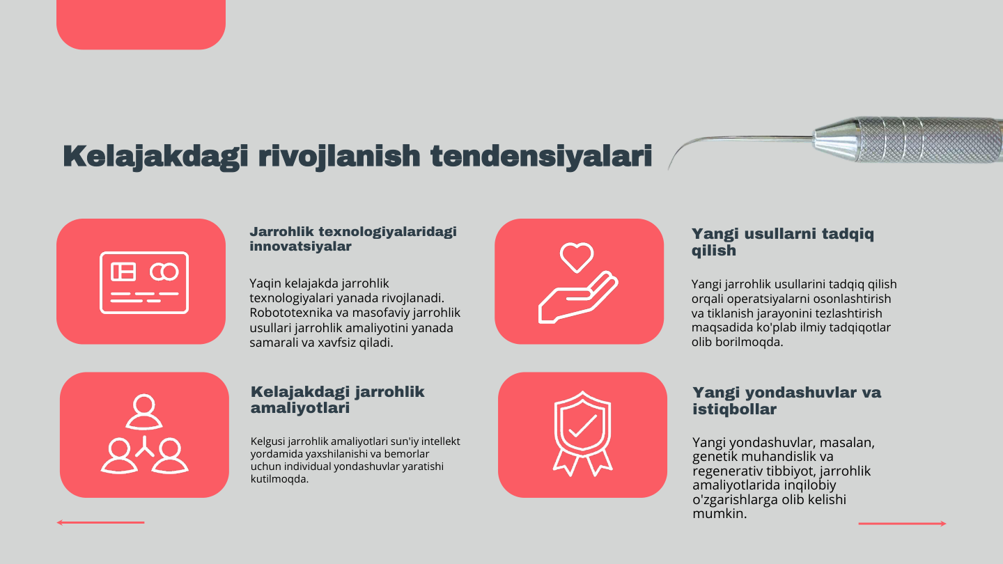 Kelajakdagi rivojlanish tendensiyalari
Jarrohlik texnologiyalaridagi 
innovatsiyalar
Yaqin kelajakda jarrohlik 
texnologiyalari yanada rivojlanadi. 
Robototexnika va masofaviy jarrohlik 
usullari jarrohlik amaliyotini yanada 
samarali va xavfsiz qiladi.
Yangi usullarni tadqiq 
qilish
Yangi jarrohlik usullarini tadqiq qilish 
orqali operatsiyalarni osonlashtirish 
va tiklanish jarayonini tezlashtirish 
maqsadida ko'plab ilmiy tadqiqotlar 
olib borilmoqda.
Kelajakdagi jarrohlik 
amaliyotlari
Kelgusi jarrohlik amaliyotlari sun'iy intellekt 
yordamida yaxshilanishi va bemorlar 
uchun individual yondashuvlar yaratishi 
kutilmoqda.
Yangi yondashuvlar va 
istiqbollar
Yangi yondashuvlar, masalan, 
genetik muhandislik va 
regenerativ tibbiyot, jarrohlik 
amaliyotlarida inqilobiy 
o'zgarishlarga olib kelishi 
mumkin.
