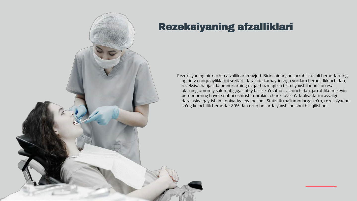 Rezeksiyaning bir nechta afzalliklari mavjud. Birinchidan, bu jarrohlik usuli bemorlarning 
og'riq va noqulayliklarini sezilarli darajada kamaytirishga yordam beradi. Ikkinchidan, 
rezeksiya natijasida bemorlarning ovqat hazm qilish tizimi yaxshilanadi, bu esa 
ularning umumiy salomatligiga ijobiy ta'sir ko'rsatadi. Uchinchidan, jarrohlikdan keyin 
bemorlarning hayot sifatini oshirish mumkin, chunki ular o'z faoliyatlarini avvalgi 
darajasiga qaytish imkoniyatiga ega bo'ladi. Statistik ma'lumotlarga ko'ra, rezeksiyadan 
so'ng ko'pchilik bemorlar 80% dan ortiq hollarda yaxshilanishni his qilishadi.
Rezeksiyaning afzalliklari
