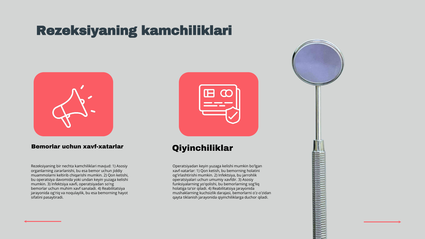 Rezeksiyaning kamchiliklari
Rezeksiyaning bir nechta kamchiliklari mavjud: 1) Asosiy 
organlarning zararlanishi, bu esa bemor uchun jiddiy 
muammolarni keltirib chiqarishi mumkin. 2) Qon ketishi, 
bu operatsiya davomida yoki undan keyin yuzaga kelishi 
mumkin. 3) Infektsiya xavfi, operatsiyadan so'ng 
bemorlar uchun muhim xavf sanaladi. 4) Reabilitatsiya 
jarayonida og'riq va noqulaylik, bu esa bemorning hayot 
sifatini pasaytiradi.
Operatsiyadan keyin yuzaga kelishi mumkin bo'lgan 
xavf-xatarlar: 1) Qon ketish, bu bemorning holatini 
og'irlashtirishi mumkin. 2) Infektsiya, bu jarrohlik 
operatsiyalari uchun umumiy xavfdir. 3) Asosiy 
funksiyalarning yo'qolishi, bu bemorlarning sog'liq 
holatiga ta'sir qiladi. 4) Reabilitatsiya jarayonida 
mushaklarning kuchsizlik darajasi, bemorlarni o'z-o'zidan 
qayta tiklanish jarayonida qiyinchiliklarga duchor qiladi.
Bemorlar uchun xavf-xatarlar
Qiyinchiliklar
