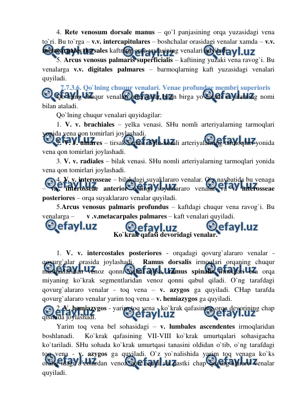  
 
4. Rete venosum dorsale manus – qo`l panjasining orqa yuzasidagi vena 
to`ri. Bu to`rga – v.v. intercapitulares – boshchalar orasidagi venalar xamda – v.v. 
metacarpales dorsales kaftning orqa yuzasining venalari quyiladi.  
5. Arcus venosus palmaris superficialis – kaftining yuzaki vena ravog`i. Bu 
venalarga v.v. digitales palmares – barmoqlarning kaft yuzasidagi venalari 
quyiladi. 
7.7.3.6. Qo`lning chuqur venalari. Venae profundae membri superioris 
Qo`lning chuqur venalari arteriyalar bilan birga yo`naladi va ularning nomi 
bilan ataladi.  
Qo`lning chuqur venalari quyidagilar:  
1. V. v. brachiales – yelka venasi. SHu nomli arteriyalarning tarmoqlari 
yonida vena qon tomirlari joylashadi.  
2. V. v. ulnares – tirsak venasi. SHu nomli arteriyalarning tarmoqlari yonida 
vena qon tomirlari joylashadi.  
3. V. v. radiales – bilak venasi. SHu nomli arteriyalarning tarmoqlari yonida 
vena qon tomirlari joylashadi.  
4. V. v. interosseae – bilakdagi suyaklararo venalar. O`z navbatida bu venaga 
– v.v. interosseae anterior oldingi suyaklararo venalar va v. interosseae 
posteriores – orqa suyaklararo venalar quyiladi.  
5.Arcus venosus palmaris profundus – kaftdagi chuqur vena ravog`i. Bu 
venalarga –       v .v.metacarpales palmares – kaft venalari quyiladi. 
 
Ko`krak qafasi devoridagi venalar. 
 
1. V. v. intercostales posteriores - orqadagi qovurg`alararo venalar - 
qovurg`alar orasida joylashadi.  Ramus dorsalis irmoqlari orqaning chuqur 
mushaklaridan venoz qonni qabul qilsa, ramus spinalis irmoqlari esa orqa 
miyaning ko`krak segmentlaridan venoz qonni qabul qiladi. O`ng tarafdagi 
qovurg`alararo venalar - toq vena – v. azygos ga quyiladi. CHap tarafda 
qovurg`alararo venalar yarim toq vena – v. hemiazygos ga quyiladi.  
2. V. hemiazygos - yarim toq vena - ko`krak qafasining orqa devorining chap 
qismida joylashadi.  
Yarim toq vena bel sohasidagi – v. lumbales ascendentes irmoqlaridan 
boshlanadi.  Ko`krak qafasining VII-VIII ko`krak umurtqalari sohasigacha 
ko`tariladi. SHu sohada ko`krak umurtqasi tanasini oldidan o`tib, o`ng tarafdagi 
toq vena - v. azygos ga quyiladi. O`z yo`nalishida yarim toq venaga ko`ks 
oralig`idagi a’zolardan venoz qon oqadi va pastki chap qovurg`alararo venalar 
quyiladi.  
