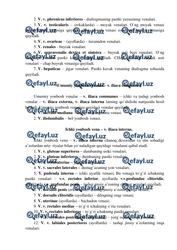  
 
2. V. v. phrenicae inferiores - diafragmaning pastki yuzasining venalari.  
3. V. v. testicularis – (erkaklarda) – moyak venalari. O`ng moyak venasi 
pastki kavak venasiga quyilsa, chap moyak venasi esa chap buyrak venasiga 
quyiladi.  
4. V. v. ovaricae – (ayollarda) – tuxumdon venalari.  
5. V. renales - buyrak venalari.  
6. V. suprarenalis dextra et sinistra – buyrak usti bezi venalari. O`ng 
tarafdagi venalar pastki kavak venaga quyiladi. CHap tarafdagi buyrak usti 
venalari – chap buyrak venasiga quyiladi.  
7. V. hepaticae – jigar venalari. Pastki kavak venaning diafragma sohasida 
quyiladi.  
 
\Umumiy yonbosh venalar – v. iliaca communes. 
 
Umumiy yonbosh venalar – v. iliaca communes – ichki va tashqi yonbosh 
venalar – v. iliaca externa, v. iliaca interna larning qo`shilishi natijasida hosil 
bo`ladi. Umumiy yonbosh venasiga quyidagi venalar quyiladi:  
1. V. sacralis mediana – dumg`azaning o`rta venasi.  
2. V. iliolumbalis – bel-yonbosh venasi.  
  
Ichki yonbosh vena – v. iliaca interna. 
 
Ichki yonbosh vena – v. iliaca interna chanoq devoridan va shu sohadigi 
a’zolardan arte- riyalar bilan yo`naladigan quyidagi venalarni qabul etadi:  
1. V. v. gluteae superiores – dumbaning ustki venalari;  
2. V. v. gluteae inferiores – dumbaning pastki venalari;  
3. V. v. obturatoriae – yopqich venalari;  
4. V. v. sacrales laterales – dumag`azaning yon venalari;  
5. V. pudenda interna – ichki uyatlik venasi; Bu venaga to`g`ri ichakning 
pastki venalari – v.v. rectales inferior, ayollarda v.v.profundae clitoridis, 
erkaklarda v.v. profundae penis – tashqi jinsiy a’zoning chuqur venalari quyiladi.  
6. V. dorsalis penis (erkaklarda) – tashqi jinsiy a’zoning orqa venasi;  
7. V. dorsalis clitoridis (ayollarda) – diloqning orqa venasi;  
8. V. uterinae (ayollarda) – bachadon venasi;  
9. V. v. rectales mediae – to`g`ri ichakning o`rta venalari;  
10. V. v. rectales inferiores – to`g`ri ichakning pastki venalari;  
11. V. v. scrotales posteriores (erkaklarda) – yorg`oqning orqa venalari;  
12. V. v. labiales posteriores (ayollarda) – tashqi jinsiy a’zolarning orqa 
venalari;  
