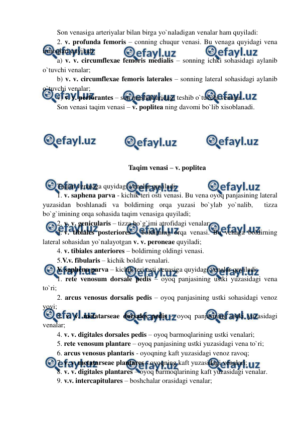  
 
Son venasiga arteriyalar bilan birga yo`naladigan venalar ham quyiladi: 
2. v. profunda femoris – conning chuqur venasi. Bu venaga quyidagi vena 
irmoqlari quyiladi:  
a) v. v. circumflexae femoris medialis – sonning ichki sohasidagi aylanib 
o`tuvchi venalar;  
b) v. v. circumflexae femoris laterales – sonning lateral sohasidagi aylanib 
o`tuvchi venalar;  
v) v. v. perforantes – son mushaklaridagi teshib o`tuvchi venalar.  
Son venasi taqim venasi – v. poplitea ning davomi bo`lib xisoblanadi.  
 
 
 
 
 
Taqim venasi – v. poplitea 
 
Taqim venasiga quyidagi venalar quyiladi:  
1. v. saphena parva - kichik teri osti venasi. Bu vena oyoq panjasining lateral 
yuzasidan boshlanadi va boldirning orqa yuzasi bo`ylab yo`nalib,  tizza 
bo`g`imining orqa sohasida taqim venasiga quyiladi;  
2. v. v. genicularis – tizza bo`g`imi atrofidagi venalar;  
3. v. tibiales posteriores – boldirning orqa venasi. Bu venaga boldirning 
lateral sohasidan yo`nalayotgan v. v. peroneae quyiladi;  
4. v. tibiales anteriores – boldirning oldingi venasi. 
5.V.v. fibularis – kichik boldir venalari.  
V. saphena parva – kichik teri osti venasiga quyidagi venalar quyiladi: 
1. rete venosum dorsale pedis – oyoq panjasining ustki yuzasidagi vena 
to`ri;   
2. arcus venosus dorsalis pedis – oyoq panjasining ustki sohasidagi venoz 
yoyi;  
3. v. v. metatarseae dorsales pedis – oyoq panjasining ustki yuzasidagi 
venalar;  
4. v. v. digitales dorsales pedis – oyoq barmoqlarining ustki venalari;  
5. rete venosum plantare – oyoq panjasining ustki yuzasidagi vena to`ri;   
6. arcus venosus plantaris - oyoqning kaft yuzasidagi venoz ravoq;  
7. v. v. metatarseae plantares - oyoqning kaft yuzasidagi venalari;  
8. v. v. digitales plantares – oyoq barmoqlarining kaft yuzasidagi venalar.  
9. v.v. intercapitulares – boshchalar orasidagi venalar;  
