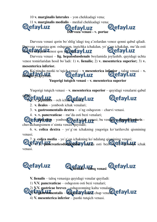  
 
10 v. marginalis laterales – yon chekkadagi vena;  
11 v. marginalis medialis – medial chekkadagi vena; 
 
Darvoza venasi - v. portae 
 
Darvoza venasi qorin bo`shlig`idagi toq a’zolardan venoz qonni qabul qiladi. 
Darvoza venasiga qon: oshqozon, ingichka ichakdan, yo`g`on ichakdan, me’da osti 
bezi va taloqdan venoz qon yig`iladi.  
Darvoza venasi – lig. hepatoduodenale boylamida joylashib, quyidagi uchta 
venoz tomirlaridan hosil bo`ladi: 1) v. lienalis; 2) v. mesenterica superior; 3) v. 
mesenterica inferior.  
Ko`pincha pastki to`tqich venasi – v mesenterica inferior – taloq venasi – v. 
lienalis ga quyiladi.  
Yuqorigi tutqich venasi – v. mesenterica superior 
 
Yuqorigi tutqich venasi – v. mesenterica superior – quyidagi venalarni qabul 
qiladi:  
     1  v. v. jejunales – och ichak venalari;  
2.  v. ileales – yonbosh ichak venalari;  
3.  v. gastroomentalis dextra –  o`ng oshqozon – charvi venasi.  
4.  v. v. pancreaticae – me’da osti bezi venalari;  
5.  v. iliocolica – yonbosh – ko`r ichak venasi; bu venaga v. appendicularis - 
chuvalchangsimon o`simta venasi quyiladi;  
6. v. colica dextra – yo`g`on ichakning yuqoriga ko`tariluvchi qismining 
venasi;  
7. v. colica media – yo`g`on ichakning ko`ndalang qismining venasi;  
8. v. v. pancreaticoduodenalis – me’da osti bezi va 12 barmoqli ichak 
venasi.  
 
 
 
V. lienalis – taloq venasi 
 
V. lienalis – taloq venasiga quyidagi venalar quyiladi:  
1) V.V. pancreaticae – oshqozon osti bezi venalari;  
2) V.V. gastricae breves – oshqozonning kalta venalari;  
3) V. gastroomentalis – oshqozon – charvi chap venasi;  
4) V. mesenterica inferior – pastki tutqich venasi.  
 
