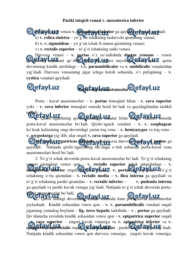  
 
Pastki tutqich venasi v. mesenterica inferior 
 
Pastki tutqich venasi v. mesenterica inferior ga quyidagi venalar quyiladi:  
a) v. colica sinistra – yo`g`on ichakning tushuvchi qismining venasi;  
b) v. v. sigmoideae – yo`g`on ichak S-simon qismining venasi;  
v) v. rectalis superior – to`g`ri ichakning ustki venasi.  
Darvoza venasi – v. portae o`z yo`nalishida ductus venosus – venoz 
qo`shuvchi naychani qo`shib oladi. Bu venoz naychaga venoz qon – qorin 
devorining kindik atrofidagi – v.v. paraumbilicales va v. umbilicalis venalaridan 
yig`iladi. Darvoza venasining jigar ichiga kirish sohasida, o`t pufagining – v. 
cystica venalari quyiladi.  
 
Porta - kaval anastomozlar 
 
Porta - kaval anastomozlar: - v. portae irmoqlari bilan - v. cava superior 
yoki – v. cava inferior irmoqlari orasida hosil bo`ladi va quyidagilardan tashkil 
topadi:  
1. Qizilo`ngachning qorin qismidagi venalar bilan me’da venalari orasida 
porta-kaval anastomozlar bo`ladi. Qizilo`ngach venalari - v. v. esophageae 
ko`krak kafasining orqa devoridagi yarim toq vena – v. hemyazygos va toq vena - 
v. azygoslarga yig`ilib, ular orqali v. cava superior ga quyiladi.  
Me’daning v. gastricae sinistrae venalari esa darvoza venasi - v. portae ga 
quyiladi.  Natijada qizilo`ngachning me’daga o`tish sohasida porta-kaval vena 
anastomozlari hosil bo`ladi.  
2. To`g`ri ichak devorida porta-kaval anastomozlar bo`ladi. To`g`ri ichakning 
yuqori qismidagi venoz qon - v. rectalis superior ichak tutqichidagi - v. 
mesenterica inferior orqali darvoza venasi - v. portae ga yig`iladi.  To`g`ri 
ichakning o`rta qismidan - v. rectalis media – v. ilica interna ga quyiladi va 
to`g`ri ichakning pastki qismidan – v. rectalis inferior –       v. pudenda interna 
ga quyiladi va pastki kavak venaga yig`iladi. Natijada to`g`ri ichak devorida porta-
kaval anastomozlar bo`ladi.  
Z. Qorin oldingi devorining kindik sohasida ham porta-kaval anastomozlar 
joylashadi.  Kindik sohasidan venoz qon – v. v. paraumbilicalis venalari orqali 
jigarning yumaloq boylami – lig. teres hepatis tarkibida – v . portae ga quyiladi. 
Qo`shimcha ravishda kindik sohasidan venoz qon - v. epigastrica superior orqali 
– v. cava superior – yuqori kavak venasiga va v. epigastrica inferior va v. 
epigastrica superficialis orqali – v. cava inferior - pastki kavak venaga yig`iladi. 
Natijada kindik sohasidan venoz qon darvoza venasiga,  yuqori kavak venasiga, 
