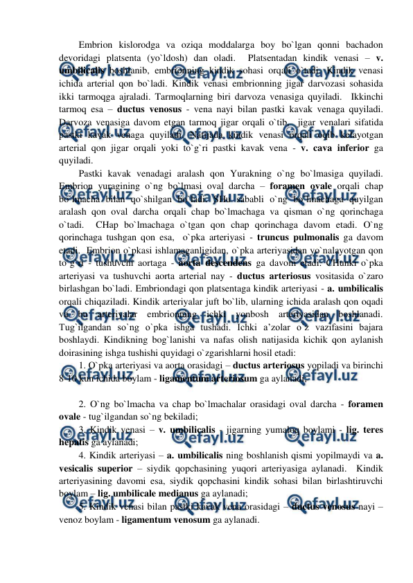  
 
Embrion kislorodga va oziqa moddalarga boy bo`lgan qonni bachadon 
devoridagi platsenta (yo`ldosh) dan oladi.  Platsentadan kindik venasi – v. 
umbilicalis boshlanib, embrionning kindik sohasi orqali o`tadi. Kindik venasi 
ichida arterial qon bo`ladi. Kindik venasi embrionning jigar darvozasi sohasida 
ikki tarmoqga ajraladi. Tarmoqlarning biri darvoza venasiga quyiladi.  Ikkinchi 
tarmoq esa – ductus venosus - vena nayi bilan pastki kavak venaga quyiladi. 
Darvoza venasiga davom etgan tarmoq jigar orqali o`tib,  jigar venalari sifatida 
pastki kavak venaga quyiladi. Natijada kindik venasi orqali oqib kelayotgan 
arterial qon jigar orqali yoki to`g`ri pastki kavak vena - v. cava inferior ga 
quyiladi.  
Pastki kavak venadagi aralash qon Yurakning o`ng bo`lmasiga quyiladi. 
Embrion yuragining o`ng bo`lmasi oval darcha – foramen ovale orqali chap 
bo`lmacha bilan qo`shilgan bo`ladi. SHu sababli o`ng bo`lmachaga quyilgan 
aralash qon oval darcha orqali chap bo`lmachaga va qisman o`ng qorinchaga 
o`tadi.  CHap bo`lmachaga o`tgan qon chap qorinchaga davom etadi. O`ng 
qorinchaga tushgan qon esa,  o`pka arteriyasi - truncus pulmonalis ga davom 
etadi.  Embrion o`pkasi ishlamaganligidan, o`pka arteriyasidan yo`nalayotgan qon 
to`g`ri - tushuvchi aortaga - aorta descendens ga davom etadi. CHunki o`pka 
arteriyasi va tushuvchi aorta arterial nay - ductus arteriosus vositasida o`zaro 
birlashgan bo`ladi. Embriondagi qon platsentaga kindik arteriyasi - a. umbilicalis 
orqali chiqaziladi. Kindik arteriyalar juft bo`lib, ularning ichida aralash qon oqadi 
va bu arteriyalar embrionning ichki yonbosh arteriyasidan boshlanadi. 
Tug`ilgandan so`ng o`pka ishga tushadi. Ichki a’zolar o`z vazifasini bajara 
boshlaydi. Kindikning bog`lanishi va nafas olish natijasida kichik qon aylanish 
doirasining ishga tushishi quyidagi o`zgarishlarni hosil etadi:  
1. O`pka arteriyasi va aorta orasidagi – ductus arteriosus yopiladi va birinchi 
8-10 kun ichida boylam - ligamentum arteriosum ga aylanadi;  
 
2. O`ng bo`lmacha va chap bo`lmachalar orasidagi oval darcha - foramen 
ovale - tug`ilgandan so`ng bekiladi;  
3. Kindik venasi – v. umbilicalis - jigarning yumaloq boylami - lig. teres 
hepatis ga aylanadi;  
4. Kindik arteriyasi – a. umbilicalis ning boshlanish qismi yopilmaydi va a. 
vesicalis superior – siydik qopchasining yuqori arteriyasiga aylanadi.  Kindik 
arteriyasining davomi esa, siydik qopchasini kindik sohasi bilan birlashtiruvchi 
boylam – lig. umbilicale medianus ga aylanadi;  
5. Kindik venasi bilan pastki kavak vena orasidagi – ductus venosus nayi – 
venoz boylam - ligamentum venosum ga aylanadi.  
 
