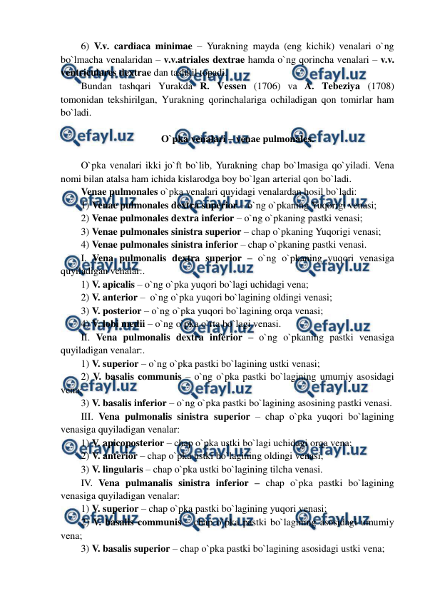  
 
6) V.v. cardiaca minimae – Yurakning mayda (eng kichik) venalari o`ng 
bo`lmacha venalaridan – v.v.atriales dextrae hamda o`ng qorincha venalari – v.v. 
ventriculares dextrae dan tashkil topadi. 
Bundan tashqari Yurakda R. Vessen (1706) va A. Tebeziya (1708) 
tomonidan tekshirilgan, Yurakning qorinchalariga ochiladigan qon tomirlar ham 
bo`ladi.  
 
O`pka venalari – venae pulmonales. 
 
O`pka venalari ikki jo`ft bo`lib, Yurakning chap bo`lmasiga qo`yiladi. Vena 
nomi bilan atalsa ham ichida kislarodga boy bo`lgan arterial qon bo`ladi.   
Venae pulmonales o`pka venalari quyidagi venalardan hosil bo`ladi:  
1) Venae pulmonales dextra superior – o`ng o`pkaning Yuqorigi venasi;  
2) Venae pulmonales dextra inferior – o`ng o`pkaning pastki venasi; 
3) Venae pulmonales sinistra superior – chap o`pkaning Yuqorigi venasi;  
4) Venae pulmonales sinistra inferior – chap o`pkaning pastki venasi. 
I. Vena pulmonalis dextra superior – o`ng o`pkaning yuqori venasiga 
quyiladigan venalar:.  
1) V. apicalis – o`ng o`pka yuqori bo`lagi uchidagi vena;  
2) V. anterior –  o`ng o`pka yuqori bo`lagining oldingi venasi;  
3) V. posterior – o`ng o`pka yuqori bo`lagining orqa venasi; 
4) V. lobi medii – o`ng o`pka o`rta bo`lagi venasi.   
II. Vena pulmonalis dextra inferior – o`ng o`pkaning pastki venasiga 
quyiladigan venalar:.  
1) V. superior – o`ng o`pka pastki bo`lagining ustki venasi;  
2) V. basalis communis – o`ng o`pka pastki bo`lagining umumiy asosidagi 
vena;  
3) V. basalis inferior – o`ng o`pka pastki bo`lagining asosining pastki venasi. 
III. Vena pulmonalis sinistra superior – chap o`pka yuqori bo`lagining 
venasiga quyiladigan venalar:  
1) V. apicoposterior – chap o`pka ustki bo`lagi uchidagi orqa vena;  
2) V. anterior – chap o`pka ustki bo`lagining oldingi venasi;  
3) V. lingularis – chap o`pka ustki bo`lagining tilcha venasi.  
IV. Vena pulmanalis sinistra inferior – chap o`pka pastki bo`lagining 
venasiga quyiladigan venalar:  
1) V. superior – chap o`pka pastki bo`lagining yuqori venasi;  
2) V. basalis communis – chap o`pka pastki bo`lagining asosidagi umumiy 
vena;  
3) V. basalis superior – chap o`pka pastki bo`lagining asosidagi ustki vena;  
