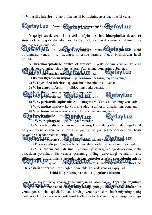  
 
4) V. basalis inferior – chap o`pka pastki bo`lagining asosidagi pastki vena. 
 
Vena cava superior - Yuqorigi kavak vena 
 
Yuqorigi kavak vena ikkita yelka-bo`yin – v. brachiocephalica dextra et 
sinistra larning qo`shilishidan hosil bo`ladi. YUqori kavak venasi Yurakning o`ng 
bo`lmachasiga quyiladi.  
Har bir yelka – bo`yin venasi: o`mrov osti venasi – v. subclavia va ichki 
bo`yinturuq venasi - v. jugularis internae larning o`zaro birikishidan hosil 
bo`ladi.  
V. brachiocephalicae dextra et sinistra – yelka-bo`yin venalari ko`krak 
qafasi devori va uning ichida joylashgan a’zolarning venalarini qabul etadi.  
Elka-bo`yin venasiga quyidagi venalar quyiladi:  
1) Rlexus thyroideus impar – qalqonsimon bezning toq vena chigali;  
2) V. thyroidea inferior – qalqonsimon bezning ostki venasi;  
3) V. laryngea inferior – hiqildoqning ostki venasi;  
4) V. v. thymicae – ayrisimon bezning venasi;  
5) V. v. pericardiacae – Yurak xaltasining venasi;  
6) V. v. pericardiacophrenicae – diafragma va Yurak xaltasining venalari;  
7) V. v. mediastinales – ko`ks oralig`idagi a’zo va to`qimalarning venalari;  
8) V. v. bronchiales – bronx va o`pka to`qimalarining venasi;  
9) V. v. tracheales – traxeya venalari;  
10) V. v. esophageae – qizilo`ngach venalari;  
11) V. vertebralis – bo`yin umurtqasining ko`ndalang o`simtalaridagi kanal 
bo`ylab yo`naladigan vena: orqa miyaning bo`yin segmentlaridan va bosh 
miyaning asosidan venoz qonni qabul qiladi;  
12) Plexus venosus suboccipitalis – ensa ostidagi vena chigallari;   
13) V. cervicalis profunda – bo`yin mushaklaridan venoz qonni qabul qiladi;  
14) V. v. thoracicae internae – ko`krak qafasining oldingi devorining ichki 
yuzasidan yo`naladi. Bu venalar qorinning oldingi devoridagi venalarni: v.v. 
subcutaneae  abdominis; v. v. epigastricae superiores; v. v. musculophrenicae 
tarmoqlarini qabul qiladi. Ko`krak qafasidan esa v. v. intercostales anteriores; v. 
intercostalis suprema – tarmoqlari ham ichki ko`krak venasiga quyiladi.  
Ichki bo`yinturuq venasi - v. jugularis interna 
 
Ichki bo`yinturuq venasi kalla suyagining asosidagi – foramen jugulare 
teshigi sohasidan boshlanadi. Bu vena kalla suyagining ichidagi venoz sinuslardan 
venoz qonini qabul qiladi. Kallani ichidagi venoz sinuslar - bosh miyaning qattiq 
pardasi va kalla suyaklar orasida hosil bo`ladi. Ichki bo`yinturuq venasiga quyidagi 
