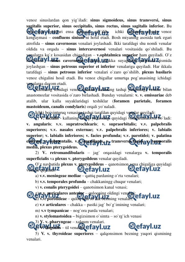  
 
venoz sinuslardan qon yig`iladi: sinus sigmoideus, sinus transversi, sinus 
sagitalis superior, sinus occipitalis, sinus rectus, sinus sagitalis inferior. Bu 
vena qon tomirlari ensa sohasida yig`ilib,  ichki xajsimon sohada venoz 
kengaymasi – confluens sinium ni hosil etadi. Bosh miyaning asosida turk egari 
atrofida – sinus cavernosus venalari joylashadi. Ikki tarafdagi shu nomli venalar 
oldida va orqada – sinus intercavernosi venalari vositasida qo`shiladi. Bu 
venalarga ko`z kosasidan chiqadigan – v.ophtalmica superior ham quyiladi. O`z 
navbatida – sinus cavernosus venalari chakka suyagining piramida qismida 
joylashgan – sinus petrosus superior et inferior venalariga quyiladi. Har ikkala 
tarafdagi – sinus petrosus inferior venalari o`zaro qo`shilib, plexus basilaris 
venoz chigalini hosil etadi. Bu venoz chigallar umurtqa pog`anasining ichidagi 
venalarga davom etadi.  
Kallaning ichidagi venoz sinuslar, kallaning tashqi yuzasidagi venalar bilan 
anastomozlar vositasida o`zaro birlashadi. Bunday venalarni: v. v. emissariae deb 
atalib, ular kalla suyaklaridagi teshiklar (foramen parietale, foramen 
mastoideum, canalis condylaris) orqali yo`naladi.  
Ichki bo`yinturuq venasiga tashqi tarafdan quyidagi venalar quyiladi:  
1) V. facialis - kallaning tashqi yuzasidagi quyidagi venalardan hosil bo`ladi: 
v. angularis; v.v. supratrochlearis; v. supraorbitalis; v.v. palpebralis 
superiores; v.v. nasales externae; v.v. palpebralis inferiores; v. labialis 
superior; v. labialis inferiores; v. facies profunda; v.v. parotidei; v. palatina 
externa; v. submentalis. v.v. maxillares, v. transversa faciei, v. temporalis 
media, plexus pterygoideus. 
2) V. retromandibularis – jag` orqasidagi venalarga v. temporalis 
superficialis va plexus v. pterygoildeus venalar quyiladi.  
O`z navbatida plexus v. pterygoildeus – qanotsimon vena chigaliga quyidagi 
venalar quyiladi.  
a) v.v. meningeae mediae – qattiq pardaning o`rta venalari;  
b) v.v. temporales profunda – chakkaningg chuqur venalari;  
v) v. conalis pterygoidei – qanotsimon kanal venasi;  
g) v.v. auriculares anterior – quloqning oldingi venalari;  
d) v.v. porotideae – quloq oldi so`lak bezining venalari;  
e) v.v articulares – chakka – pastki jag` bo`g`imining venalari;  
m) v.v tympanicae – nog`ora parda venalari; 
n) v. stylomastoidea – bigizsimon o`simta – so`rg`ich venasi  
3) V. v. pharyngeae – xalqum venalari.  
4) V. lingualis – til venalari.  
5) V. v. thyroideae superiores – qalqonsimon bezning yuqori qismining 
venalari.  
