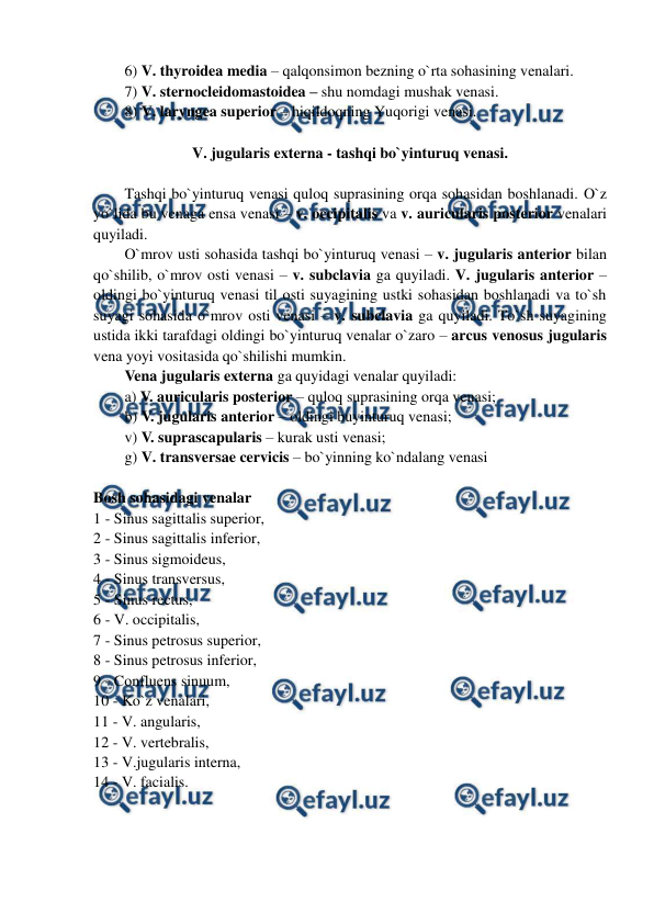  
 
6) V. thyroidea media – qalqonsimon bezning o`rta sohasining venalari.  
7) V. sternocleidomastoidea – shu nomdagi mushak venasi.  
8) V. laryngea superior – hiqildoqning Yuqorigi venasi.  
 
V. jugularis externa - tashqi bo`yinturuq venasi. 
 
Tashqi bo`yinturuq venasi quloq suprasining orqa sohasidan boshlanadi. O`z 
yo`lida bu venaga ensa venasi – v. occipitalis va v. auricularis posterior venalari 
quyiladi.  
O`mrov usti sohasida tashqi bo`yinturuq venasi – v. jugularis anterior bilan 
qo`shilib, o`mrov osti venasi – v. subclavia ga quyiladi. V. jugularis anterior – 
oldingi bo`yinturuq venasi til osti suyagining ustki sohasidan boshlanadi va to`sh 
suyagi sohasida o`mrov osti venasi – v. subclavia ga quyiladi. To`sh suyagining 
ustida ikki tarafdagi oldingi bo`yinturuq venalar o`zaro – arcus venosus jugularis 
vena yoyi vositasida qo`shilishi mumkin.  
Vena jugularis externa ga quyidagi venalar quyiladi:  
a) V. auricularis posterior – quloq suprasining orqa venasi;  
b) V. jugularis anterior – oldingi buyinturuq venasi;  
v) V. suprascapularis – kurak usti venasi;  
g) V. transversae cervicis – bo`yinning ko`ndalang venasi 
 
Bosh sohasidagi venalar  
1 - Sinus sagittalis superior, 
2 - Sinus sagittalis inferior, 
3 - Sinus sigmoideus, 
4 - Sinus transversus, 
5 - Sinus rectus, 
6 - V. occipitalis, 
7 - Sinus petrosus superior, 
8 - Sinus petrosus inferior, 
9 - Confluens sinuum, 
10 - Ko`z venalari, 
11 - V. angularis, 
12 - V. vertebralis, 
13 - V.jugularis interna, 
14 - V. facialis. 
 
