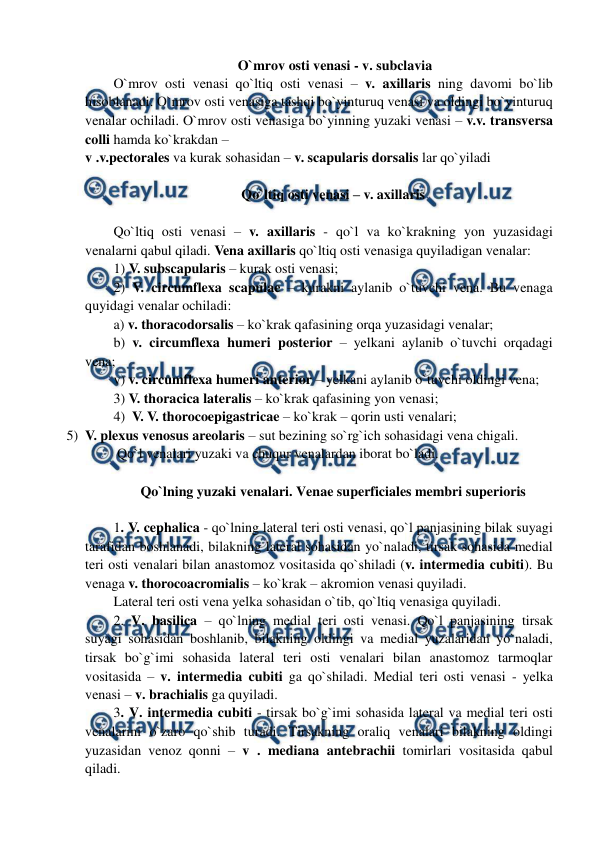  
 
 O`mrov osti venasi - v. subclavia 
O`mrov osti venasi qo`ltiq osti venasi – v. axillaris ning davomi bo`lib 
hisoblanadi. O`mrov osti venasiga tashqi bo`yinturuq venasi va oldingi bo`yinturuq 
venalar ochiladi. O`mrov osti venasiga bo`yinning yuzaki venasi – v.v. transversa 
colli hamda ko`krakdan –  
v .v.pectorales va kurak sohasidan – v. scapularis dorsalis lar qo`yiladi  
  
Qo`ltiq osti venasi – v. axillaris 
 
Qo`ltiq osti venasi – v. axillaris - qo`l va ko`krakning yon yuzasidagi 
venalarni qabul qiladi. Vena axillaris qo`ltiq osti venasiga quyiladigan venalar:  
1) V. subscapularis – kurak osti venasi;  
2) V. circumflexa scapulae – kurakni aylanib o`tuvchi vena. Bu venaga 
quyidagi venalar ochiladi: 
a) v. thoracodorsalis – ko`krak qafasining orqa yuzasidagi venalar;    
b) v. circumflexa humeri posterior – yelkani aylanib o`tuvchi orqadagi 
vena;   
v) v. circumflexa humeri anterior – yelkani aylanib o`tuvchi oldingi vena; 
3) V. thoracica lateralis – ko`krak qafasining yon venasi;  
4)  V. V. thorocoepigastricae – ko`krak – qorin usti venalari;  
5) V. plexus venosus areolaris – sut bezining so`rg`ich sohasidagi vena chigali. 
 Qo`l venalari yuzaki va chuqur venalardan iborat bo`ladi.  
 
Qo`lning yuzaki venalari. Venae superficiales membri superioris 
 
1. V. cephalica - qo`lning lateral teri osti venasi, qo`l panjasining bilak suyagi 
tarafidan boshlanadi, bilakning lateral sohasidan yo`naladi, tirsak sohasida medial 
teri osti venalari bilan anastomoz vositasida qo`shiladi (v. intermedia cubiti). Bu 
venaga v. thorocoacromialis – ko`krak – akromion venasi quyiladi. 
Lateral teri osti vena yelka sohasidan o`tib, qo`ltiq venasiga quyiladi.  
2. V. basilica – qo`lning medial teri osti venasi. Qo`l panjasining tirsak 
suyagi sohasidan boshlanib, bilakning oldingi va medial yuzalaridan yo`naladi, 
tirsak bo`g`imi sohasida lateral teri osti venalari bilan anastomoz tarmoqlar 
vositasida – v. intermedia cubiti ga qo`shiladi. Medial teri osti venasi - yelka 
venasi – v. brachialis ga quyiladi.  
3. V. intermedia cubiti - tirsak bo`g`imi sohasida lateral va medial teri osti 
venalarini o`zaro qo`shib turadi. Tirsakning oraliq venalari bilakning oldingi 
yuzasidan venoz qonni – v . mediana antebrachii tomirlari vositasida qabul 
qiladi.  
