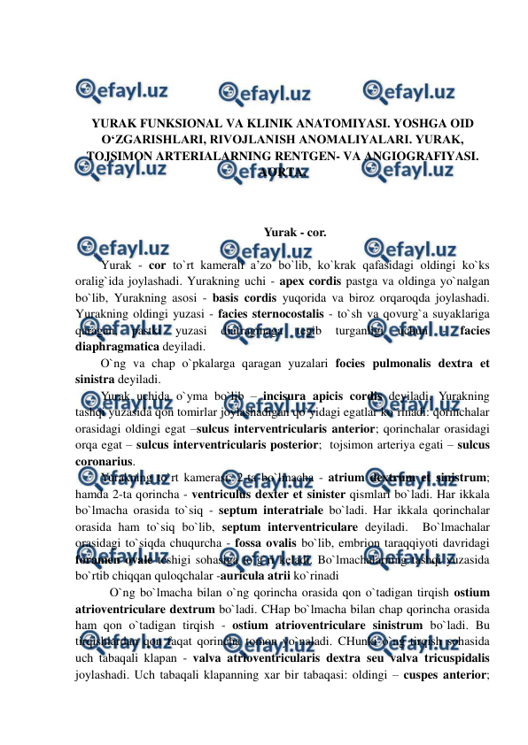  
 
 
 
 
 
YURAK FUNKSIONAL VA KLINIK ANATOMIYASI. YOSHGA OID 
O‘ZGARISHLARI, RIVOJLANISH ANOMALIYALARI. YURAK, 
TOJSIMON ARTERIALARNING RENTGEN- VA ANGIOGRAFIYASI. 
AORTA. 
 
 
Yurak - cor. 
 
Yurak - cor to`rt kamerali a’zo bo`lib, ko`krak qafasidagi oldingi ko`ks 
oralig`ida joylashadi. Yurakning uchi - apex cordis pastga va oldinga yo`nalgan 
bo`lib, Yurakning asosi - basis cordis yuqorida va biroz orqaroqda joylashadi. 
Yurakning oldingi yuzasi - facies sternocostalis - to`sh va qovurg`a suyaklariga 
qaragan, 
pastki 
yuzasi 
diafragmaga 
tegib 
turganligi 
uchun 
- 
facies 
diaphragmatica deyiladi.  
O`ng va chap o`pkalarga qaragan yuzalari focies pulmonalis dextra et 
sinistra deyiladi.  
Yurak uchida o`yma bo`lib – incisura apicis cordis deyiladi. Yurakning 
tashqi yuzasida qon tomirlar joylashadigan qo`yidagi egatlar ko`rinadi: qorinchalar 
orasidagi oldingi egat –sulcus interventricularis anterior; qorinchalar orasidagi 
orqa egat – sulcus interventricularis posterior;  tojsimon arteriya egati – sulcus 
coronarius. 
Yurakning to`rt kamerasi: 2-ta bo`lmacha - atrium dextrum et sinistrum; 
hamda 2-ta qorincha - ventriculus dexter et sinister qismlari bo`ladi. Har ikkala 
bo`lmacha orasida to`siq - septum interatriale bo`ladi. Har ikkala qorinchalar 
orasida ham to`siq bo`lib, septum interventriculare deyiladi.  Bo`lmachalar 
orasidagi to`siqda chuqurcha - fossa ovalis bo`lib, embrion taraqqiyoti davridagi 
foramen ovale teshigi sohasiga to`g`ri keladi. Bo`lmachalarning tashqi yuzasida 
bo`rtib chiqqan quloqchalar -auricula atrii ko`rinadi   
   O`ng bo`lmacha bilan o`ng qorincha orasida qon o`tadigan tirqish ostium 
atrioventriculare dextrum bo`ladi. CHap bo`lmacha bilan chap qorincha orasida 
ham qon o`tadigan tirqish - ostium atrioventriculare sinistrum bo`ladi. Bu 
tirqishlardan qon faqat qorincha tomon yo`naladi. CHunki o`ng tirqish sohasida 
uch tabaqali klapan - valva atrioventricularis dextra seu valva tricuspidalis 
joylashadi. Uch tabaqali klapanning xar bir tabaqasi: oldingi – cuspes anterior; 
