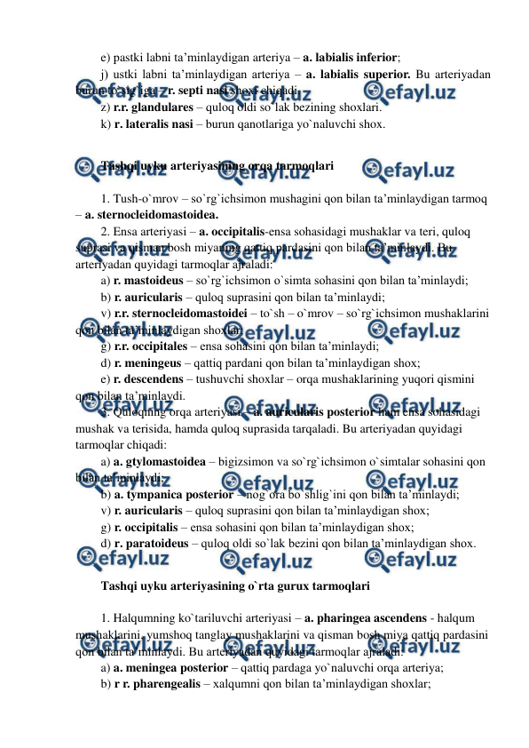  
 
e) pastki labni ta’minlaydigan arteriya – a. labialis inferior;  
j) ustki labni ta’minlaydigan arteriya – a. labialis superior. Bu arteriyadan 
burun to`sig`iga – r. septi nasi shoxi chiqadi.  
z) r.r. glandulares – quloq oldi so`lak bezining shoxlari.  
k) r. lateralis nasi – burun qanotlariga yo`naluvchi shox. 
 
Tashqi uyku arteriyasining orqa tarmoqlari 
 
1. Tush-o`mrov – so`rg`ichsimon mushagini qon bilan ta’minlaydigan tarmoq 
– a. sternocleidomastoidea.  
2. Ensa arteriyasi – a. occipitalis-ensa sohasidagi mushaklar va teri, quloq 
suprasi va qisman bosh miyaning qattiq pardasini qon bilan ta’minlaydi. Bu 
arteriyadan quyidagi tarmoqlar ajraladi:  
a) r. mastoideus – so`rg`ichsimon o`simta sohasini qon bilan ta’minlaydi; 
b) r. auricularis – quloq suprasini qon bilan ta’minlaydi; 
v) r.r. sternocleidomastoidei – to`sh – o`mrov – so`rg`ichsimon mushaklarini 
qon bilan ta’minlaydigan shoxlar;  
g) r.r. occipitales – ensa sohasini qon bilan ta’minlaydi; 
d) r. meningeus – qattiq pardani qon bilan ta’minlaydigan shox; 
e) r. descendens – tushuvchi shoxlar – orqa mushaklarining yuqori qismini 
qon bilan ta’minlaydi.  
3. Quloqning orqa arteriyasi – a. auricularis posterior ham ensa sohasidagi 
mushak va terisida, hamda quloq suprasida tarqaladi. Bu arteriyadan quyidagi 
tarmoqlar chiqadi: 
a) a. gtylomastoidea – bigizsimon va so`rg`ichsimon o`simtalar sohasini qon 
bilan ta’minlaydi; 
b) a. tympanica posterior – nog`ora bo`shlig`ini qon bilan ta’minlaydi;   
v) r. auricularis – quloq suprasini qon bilan ta’minlaydigan shox; 
g) r. occipitalis – ensa sohasini qon bilan ta’minlaydigan shox; 
d) r. paratoideus – quloq oldi so`lak bezini qon bilan ta’minlaydigan shox. 
 
Tashqi uyku arteriyasining o`rta gurux tarmoqlari 
 
1. Halqumning ko`tariluvchi arteriyasi – a. pharingea ascendens - halqum 
mushaklarini, yumshoq tanglay mushaklarini va qisman bosh miya qattiq pardasini 
qon bilan ta’minlaydi. Bu arteriyadan quyidagi tarmoqlar ajraladi:  
a) a. meningea posterior – qattiq pardaga yo`naluvchi orqa arteriya;  
b) r r. pharengealis – xalqumni qon bilan ta’minlaydigan shoxlar; 
