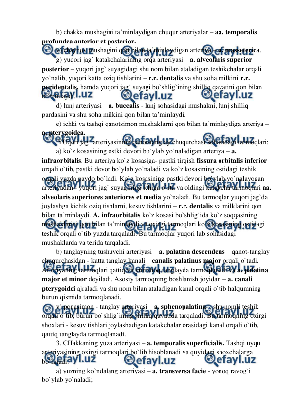  
 
b) chakka mushagini ta’minlaydigan chuqur arteriyalar – aa. temporalis 
profundea anterior et posterior.  
v) chaynov mushagini qon bilan ta’minlaydigan arteriya – a. masseterica.  
g) yuqori jag` katakchalarining orqa arteriyasi – a. alveolaris superior 
posterior – yuqori jag` suyagidagi shu nom bilan ataladigan teshikchalar orqali 
yo`nalib, yuqori katta oziq tishlarini – r.r. dentalis va shu soha milkini r.r. 
peridentalis, hamda yuqori jag` suyagi bo`shlig`ining shilliq qavatini qon bilan 
ta’minlaydi.  
d) lunj arteriyasi – a. buccalis - lunj sohasidagi mushakni, lunj shilliq 
pardasini va shu soha milkini qon bilan ta’minlaydi.  
e) ichki va tashqi qanotsimon mushaklarni qon bilan ta’minlaydiga arteriya – 
a. pterygoidea.  
 YUqori jag` arteriyasining qanot-tanglay chuqurchasi sohasidagi tarmoqlari:  
a) ko`z kosasining ostki devori bo`ylab yo`naladigan arteriya – a. 
infraorbitalis. Bu arteriya ko`z kosasiga- pastki tirqish fissura orbitalis inferior 
orqali o`tib, pastki devor bo`ylab yo`naladi va ko`z kosasining ostidagi teshik 
orqali yuzda paydo bo`ladi. Ko`z kosasining pastki devori bo`ylab yo`nalayogan 
arteriyadan - yuqori jag` suyagining ichiga o`rta va oldingi katakcha tarmoqlari aa. 
alveolaris superiores anteriores et media yo`naladi. Bu tarmoqlar yuqori jag`da 
joylashga kichik oziq tishlarni, kesuv tishlarini – r.r. dentalis va milklarini qon 
bilan ta’minlaydi. A. infraorbitalis ko`z kosasi bo`shlig`ida ko`z soqqasining 
mushaklarini qon bilan ta’minlaydi va oxirgi tarmoqlari ko`z kosasining ostidagi 
teshik orqali o`tib yuzda tarqaladi. Bu tarmoqlar yuqori lab sohasidagi 
mushaklarda va terida tarqaladi.  
b) tanglayning tushuvchi arteriyasi – a. palatina descendens – qanot-tanglay 
chuqurchasidan - katta tanglay kanali – canalis palatinus major orqali o`tadi. 
Arteriyaning tarmoqlari qattiq va yumshoq tanglayda tarmoqlanadi va a. palatina 
major et minor deyiladi. Asosiy tarmoqning boshlanish joyidan – a. canali 
pterygoidei ajraladi va shu nom bilan ataladigan kanal orqali o`tib halqumning 
burun qismida tarmoqlanadi.  
v) ponasimon - tanglay arteriyasi – a. sphenopalatina – shu nomli teshik 
orqali o`tib, burun bo`shlig`ining shilliq qavatida tarqaladi. Bu tarmoqning oxirgi 
shoxlari - kesuv tishlari joylashadigan katakchalar orasidagi kanal orqali o`tib, 
qattiq tanglayda tarmoqlanadi.  
3. CHakkaning yuza arteriyasi – a. temporalis superficialis. Tashqi uyqu 
arteriyasining oxirgi tarmoqlari bo`lib hisoblanadi va quyidagi shoxchalarga 
bo`linadi:  
a) yuzning ko`ndalang arteriyasi – a. transversa facie - yonoq ravog`i 
bo`ylab yo`naladi;  

