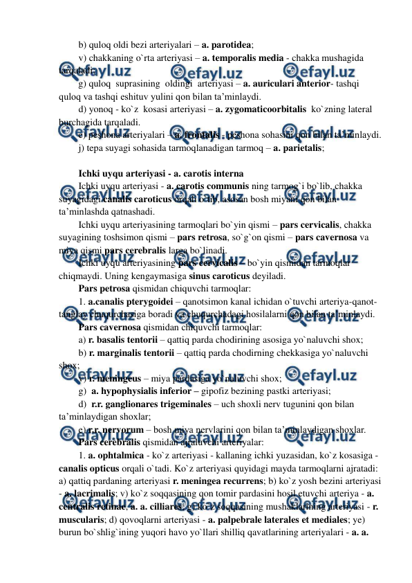  
 
b) quloq oldi bezi arteriyalari – a. parotidea;  
v) chakkaning o`rta arteriyasi – a. temporalis media - chakka mushagida 
tarqaladi;  
g) quloq  suprasining  oldingi  arteriyasi – a. auriculari anterior- tashqi 
quloq va tashqi eshituv yulini qon bilan ta’minlaydi.  
d) yonoq - ko`z  kosasi arteriyasi – a. zygomaticoorbitalis  ko`zning lateral 
burchagida tarqaladi.  
e) peshona arteriyalari – a. frontalis - peshona sohasini qon bilan ta’minlaydi.  
j) tepa suyagi sohasida tarmoqlanadigan tarmoq – a. parietalis;  
 
Ichki uyqu arteriyasi - a. carotis interna 
Ichki uyqu arteriyasi - a. carotis communis ning tarmog`i bo`lib, chakka 
suyagidagi canalis caroticus orqali o`tib, asosan bosh miyani qon bilan 
ta’minlashda qatnashadi.  
Ichki uyqu arteriyasining tarmoqlari bo`yin qismi – pars cervicalis, chakka 
suyagining toshsimon qismi – pars retrosa, so`g`on qismi – pars cavernosa va 
miya qismi pars cerebralis larga bo`linadi. 
Ichki uyqu arteriyasining pars cervicalis – bo`yin qismidan tarmoqlar 
chiqmaydi. Uning kengaymasiga sinus caroticus deyiladi. 
Pars petrosa qismidan chiquvchi tarmoqlar: 
1. a.canalis pterygoidei – qanotsimon kanal ichidan o`tuvchi arteriya-qanot-
tanglay chuqurchasiga boradi va chuqurchadagi hosilalarni qon bilan ta’minlaydi. 
Pars cavernosa qismidan chiquvchi tarmoqlar:  
a) r. basalis tentorii – qattiq parda chodirining asosiga yo`naluvchi shox; 
b) r. marginalis tentorii – qattiq parda chodirning chekkasiga yo`naluvchi 
shox; 
v) r. meningeus – miya pardasiga yo`naluvchi shox; 
g)  a. hypophysialis inferior – gipofiz bezining pastki arteriyasi; 
d)  r.r. ganglionares trigeminales – uch shoxli nerv tugunini qon bilan 
ta’minlaydigan shoxlar;  
e) r.r. nervorum – bosh miya nervlarini qon bilan ta’minlaydigan shoxlar. 
Pars cerebralis qismidan ajraluvchi arteriyalar: 
1. a. ophtalmica - ko`z arteriyasi - kallaning ichki yuzasidan, ko`z kosasiga - 
canalis opticus orqali o`tadi. Ko`z arteriyasi quyidagi mayda tarmoqlarni ajratadi: 
a) qattiq pardaning arteriyasi r. meningea recurrens; b) ko`z yosh bezini arteriyasi 
- a. lacrimalis; v) ko`z soqqasining qon tomir pardasini hosil etuvchi arteriya - a. 
centralis retinae, a. a. cilliares; g) ko`z soqqasining mushaklarining arteriyasi - r. 
muscularis; d) qovoqlarni arteriyasi - a. palpebrale laterales et mediales; ye) 
burun bo`shlig`ining yuqori havo yo`llari shilliq qavatlarining arteriyalari - a. a. 
