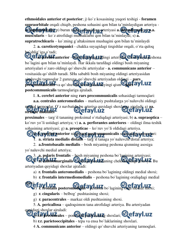  
 
ethmoidales anterior et posterior; j) ko`z kosasining yuqori teshigi - foramen 
supraorbitale orqali chiqib, peshona sohasini qon bilan ta’minlaydigan arteriya - 
a. supraorbitalis; p) burun tashqi sohasining arteriyasi a. dorsalis nasi; r) a.a. 
muscularis – ko`z atrofidagi mushaklarni qon bilan ta’minlaydi; s) a. 
supratrochlearis – ko`zning g`altaksimon mushagini qon bilan ta’minlaydi  
2. a. caroticotympanici - chakka suyagidagi tirqishlar orqali, o`rta quloq 
bo`shlig`iga o`tadi; 
3. a. cerebri anterior - bosh miyaning oldingi arteriyasi - bosh miya peshona 
bo`lagini qon bilan ta’minlaydi. Har ikkala tarafdagi oldingi bosh miyaning 
arteriyalari o`zaro oldingi qo`shuvchi arteriyalar - a. communicans anterior – 
vositasida qo`shilib turadi. SHu sababli bosh miyaning oldingi arteriyasidan 
ajraluvchi tarmoqlar 2 guruxga: qo`shuvchi arteriyadan oldingi – pars 
precommunicalis va qo`shuvchi arteriyadan keyingi qism – pars 
postcommunicalis tarmoqlariga ajraladi. 
I. A. cerebri anterior ning rars precommunicalis sohasidagi tarmoqlari:  
a.a. centrales anteromediales – markaziy pushtalarga yo`naluvchi oldingi 
medial tarmoqlar. O`z navbatida bu arteriya quyidagi shoxlarga ajraladi: a) aa. 
striatae mediales  
proximales – targ`il tananing proksimal o`rtaliqdagi arteriyasi; b) a. supraoptica – 
ko`ruv yo`li ustidagi arteriya; v) a. a. perforantes anteriores – oldingi ilma-teshik 
sohasining arteriyasi; g) a. preopticae – ko`ruv yo`li oldidagi arteriya. 
II A. cerebri anterior ning rars postcommunicalis soxasidagi tarmoqlari: 
1. a. striata medialis distalis – targ`il tanaga yo`naluvchi distal arteriya; 
2. a.frontobasalis medialis – bosh miyaning peshona qismning asosiga 
yo`naluvchi medial arteriya;  
3. a. polaris frontalis – bosh miyaning peshona bo`lagining arteriyasi;  
4. a. callosomarginalis – qadoqsimon tananing chekkkasidagi arteriya. Bu 
arteriyadan quyidagi shoxlar ajraladi:   
a)  r. frontalis anteromedialis – peshona bo`lagining oldingi medial shoxi; 
b)  r. frontalis intermediomedialis – peshona bo`lagining oraliqdagi medial 
shoxi; 
v)  r. frontalis posteromedialis – peshona bo`lagining orqa medial shoxi; 
g)  r. cingularis – belbog` pushtasining shoxi;  
g)  r. paracentrales – markaz oldi pushtasining shoxi. 
5. A. pericallosa – qadoqsimon tana atrofidagi arteriya. Bu arteriyadan 
quyidagi shoxlar ajraladi: 
a) r.r. precuneales – pona oldi pushtasining shoxlari; 
b) r.r. parietooccipitales - tepa va ensa bo`laklarining shoxlari. 
4 A. communicans anterior – oldingi qo`shuvchi arteriyaning tarmoqlari. 
