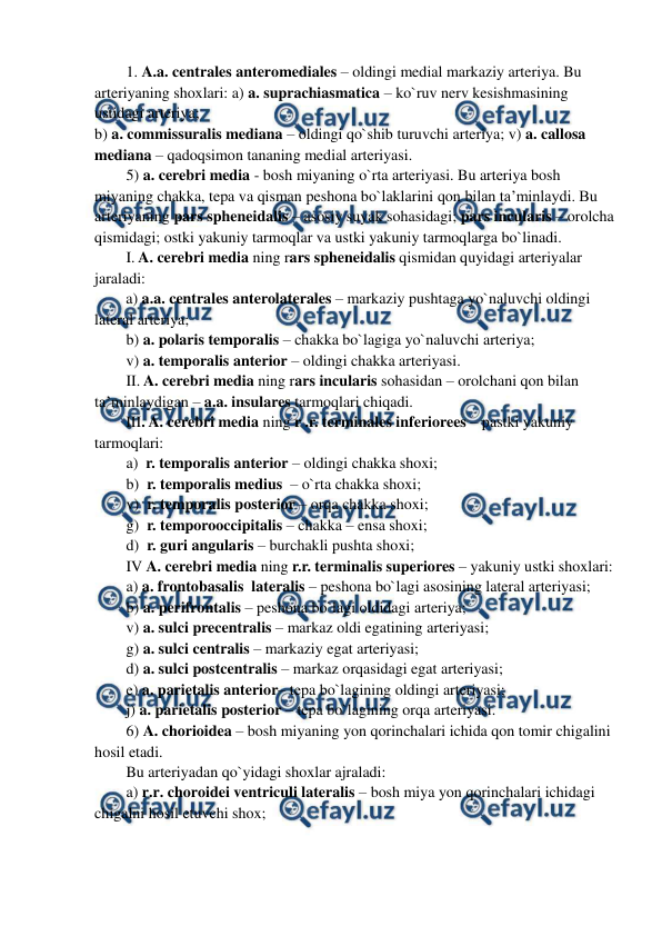  
 
1. A.a. centrales anteromediales – oldingi medial markaziy arteriya. Bu 
arteriyaning shoxlari: a) a. suprachiasmatica – ko`ruv nerv kesishmasining 
ustidagi arteriya;  
b) a. commissuralis mediana – oldingi qo`shib turuvchi arteriya; v) a. callosa 
mediana – qadoqsimon tananing medial arteriyasi. 
5) a. cerebri media - bosh miyaning o`rta arteriyasi. Bu arteriya bosh 
miyaning chakka, tepa va qisman peshona bo`laklarini qon bilan ta’minlaydi. Bu 
arteriyaning pars spheneidalis – asosiy suyak sohasidagi; pars incularis – orolcha 
qismidagi; ostki yakuniy tarmoqlar va ustki yakuniy tarmoqlarga bo`linadi. 
I. A. cerebri media ning rars spheneidalis qismidan quyidagi arteriyalar 
jaraladi: 
a) a.a. centrales anterolaterales – markaziy pushtaga yo`naluvchi oldingi 
lateral arteriya;  
b) a. polaris temporalis – chakka bo`lagiga yo`naluvchi arteriya;  
v) a. temporalis anterior – oldingi chakka arteriyasi. 
II. A. cerebri media ning rars incularis sohasidan – orolchani qon bilan 
ta’minlaydigan – a.a. insulares tarmoqlari chiqadi. 
III. A. cerebri media ning r .r. terminales inferiorees – pastki yakuniy 
tarmoqlari: 
a)  r. temporalis anterior – oldingi chakka shoxi; 
b)  r. temporalis medius  – o`rta chakka shoxi;  
v)  r. temporalis posterior – orqa chakka shoxi; 
g)  r. temporooccipitalis – chakka – ensa shoxi; 
d)  r. guri angularis – burchakli pushta shoxi; 
IV A. cerebri media ning r.r. terminalis superiores – yakuniy ustki shoxlari:  
a) a. frontobasalis  lateralis – peshona bo`lagi asosining lateral arteriyasi; 
b) a. perifrontalis – peshona bo`lagi oldidagi arteriya; 
v) a. sulci precentralis – markaz oldi egatining arteriyasi; 
g) a. sulci centralis – markaziy egat arteriyasi; 
d) a. sulci postcentralis – markaz orqasidagi egat arteriyasi; 
e) a. parietalis anterior– tepa bo`lagining oldingi arteriyasi; 
j) a. parietalis posterior – tepa bo`lagining orqa arteriyasi. 
6) A. chorioidea – bosh miyaning yon qorinchalari ichida qon tomir chigalini 
hosil etadi.  
Bu arteriyadan qo`yidagi shoxlar ajraladi: 
a) r.r. choroidei ventriculi lateralis – bosh miya yon qorinchalari ichidagi 
chigalni hosil etuvchi shox; 
