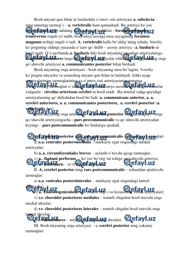  
 
Bosh miyani qon bilan ta’minlashda o`mrov osti arteriyasi a. subclavia – 
ning umurtqa tarmog`i – a. vertebralis ham qatnashadi. Bu arteriya bo`yin 
umurtqalarining ko`ndalang o`simtasidagi teshiklar - foramen processus 
transversus orqali yo`nalib, bosh miya asosiga ensa suyagining foramen 
magnum teshigi orqali o`tadi. A. vertebralis kalla bo`shlig`ining ichida, Voroliy 
ko`prigining oldingi yuzasida o`zaro qo`shilib – asosiy arteriya - a. basilaris ni 
hosil etadi. O`z navbatida a. basilaris ikki bosh miyaning orqadagi arteriyalariga - 
a. cerebri posteriores larga bo`linadi. Bu arteriyalar ichki uyqu arteriyasining orqa 
qo`shuvchi arteriyasi a. communicantes posterior bilan birikadi.  
Bosh miyaning orqa arteriyasi - bosh miyaning ensa bo`lagini, Voroliy 
ko`prigini miyacha va uzunchoq miyani qon bilan ta’minlaydi. Ichki uyqu 
arteriyalarining tarmoqlarining va o`mrov osti arteriyasining umurtqa 
arteriyasining tarmoqlari o`zaro qo`shilib, bosh miya asosida arterial qon tomirlar 
xalqasini - circulus arteriosus cerebri ni hosil etadi.  Bu arterial xalqa quyidagi 
arteriyalarning qo`shilishidan hosil bo`ladi: a. communicans anterior, a. a. 
cerebri anteriores, a. a. communicantes posteriores,  a. cerebri posterior (a. 
vertebralis dan). 
Bosh miyaning orqa arteriyasi – a. cerebri posterior ning tarmoqlari – orqa 
qo`shuvchi arteriyasigacha - pars precommunicalis va qo`shuvchi arteriyadan 
keyingi – pars postcommunicalis bo`limlariga ajraladi. 
 
I. A. Cerebri posterior ning rars precommunicalis – sohasidagi tarmoqlari:  
a) a.a. centrales posteromedialis – markaziy egat orqasidagi medial 
arteriyalar; 
b) a..a. circumferentiales breves – aylanib o`tuvchi qicqa tarmoqlar;    
v) a.. thalami perforans  – ko`ruv bo`rtig`ini ichiga yo`naluvchi arteriya;  
g) a.. collicularis – to`rt tepalik arteriyasi; 
II. A. cerebri posterior ning rars postcommunicalis – sohasidan ajraluvchi 
tarmoqlar:  
a) a.a. centrales posterolaterales – markaziy egat orqasidagi lateral 
arteriyalar;  
b) a. Thalomogeniculata – ko`ruv bo`rtig`i va tizzasimon 18oda arteriyalari; 
v) r.r. choroidei posteriores mediales – tomirli chigalini hosil etuvchi orqa 
medial shoxlar;  
d) r.r. choroidei posteriores laterales – tomirli chigalni hosil etuvchi orqa 
lateral shoxlar;  
e) r. redunculares – miya oyoqchalarining shoxlari.  
III. Bosh miyaning orqa arteriyasi – a. cerebri posterior ning yakuniy 
tarmoqlari: 
