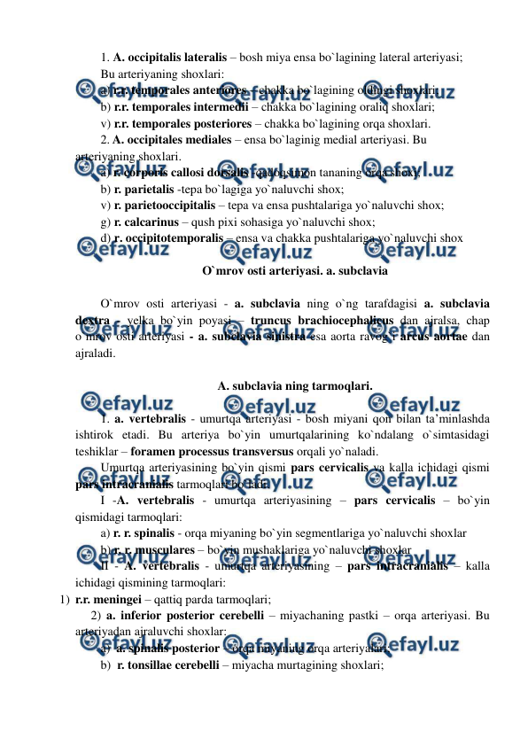  
 
1. A. occipitalis lateralis – bosh miya ensa bo`lagining lateral arteriyasi;  
Bu arteriyaning shoxlari: 
a) r.r. temporales anteriores – chakka bo`lagining oldingi shoxlari;  
b) r.r. temporales intermedii – chakka bo`lagining oraliq shoxlari; 
v) r.r. temporales posteriores – chakka bo`lagining orqa shoxlari.  
2. A. occipitales mediales – ensa bo`laginig medial arteriyasi. Bu 
arteriyaning shoxlari. 
a) r. corporis callosi dorsalis -qadoqsimon tananing orqa shoxi;  
b) r. parietalis -tepa bo`lagiga yo`naluvchi shox;  
v) r. parietooccipitalis – tepa va ensa pushtalariga yo`naluvchi shox;  
g) r. calcarinus – qush pixi sohasiga yo`naluvchi shox; 
d) r. occipitotemporalis – ensa va chakka pushtalariga yo`naluvchi shox 
 
O`mrov osti arteriyasi. a. subclavia 
 
O`mrov osti arteriyasi - a. subclavia ning o`ng tarafdagisi a. subclavia 
dextra - yelka bo`yin poyasi – truncus brachiocephalicus dan ajralsa, chap 
o`mrov osti arteriyasi - a. subclavia sinistra esa aorta ravog`i arcus aortae dan 
ajraladi.  
 
A. subclavia ning tarmoqlari. 
 
1. a. vertebralis - umurtqa arteriyasi - bosh miyani qon bilan ta’minlashda 
ishtirok etadi. Bu arteriya bo`yin umurtqalarining ko`ndalang o`simtasidagi 
teshiklar – foramen processus transversus orqali yo`naladi.  
Umurtqa arteriyasining bo`yin qismi pars cervicalis va kalla ichidagi qismi 
pars intracranialis tarmoqlari bo`ladi.  
I -A. vertebralis - umurtqa arteriyasining – pars cervicalis – bo`yin 
qismidagi tarmoqlari:           
a) r. r. spinalis - orqa miyaning bo`yin segmentlariga yo`naluvchi shoxlar  
b) r. r. musculares – bo`yin mushaklariga yo`naluvchi shoxlar  
II - A. vertebralis - umurtqa arteriyasining – pars intracranialis – kalla 
ichidagi qismining tarmoqlari:  
1) r.r. meningei – qattiq parda tarmoqlari; 
     2) a. inferior posterior cerebelli – miyachaning pastki – orqa arteriyasi. Bu 
arteriyadan ajraluvchi shoxlar:  
a)  a. spinalis posterior – orqa miyaning orqa arteriyalari;  
b)  r. tonsillae cerebelli – miyacha murtagining shoxlari;     
