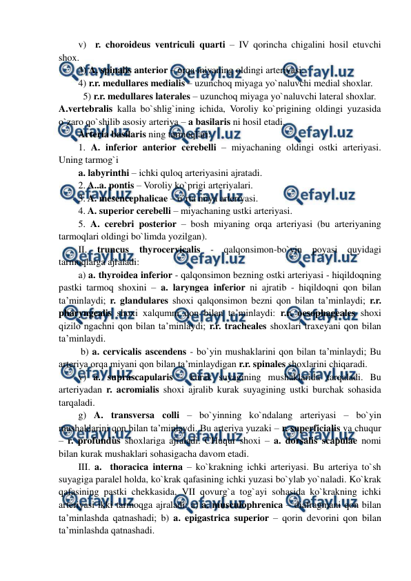  
 
v)  r. choroideus ventriculi quarti – IV qorincha chigalini hosil etuvchi 
shox. 
3) A. spinalis anterior – orqa miyaning oldingi arteriyasi. 
4) r.r. medullares medialis – uzunchoq miyaga yo`naluvchi medial shoxlar. 
5) r.r. medullares laterales – uzunchoq miyaga yo`naluvchi lateral shoxlar. 
A.vertebralis kalla bo`shlig`ining ichida, Voroliy ko`prigining oldingi yuzasida 
o`zaro qo`shilib asosiy arteriya – a basilaris ni hosil etadi.  
Arteria basilaris ning tarmoqlari: 
1. A. inferior anterior cerebelli – miyachaning oldingi ostki arteriyasi. 
Uning tarmog`i 
a. labyrinthi – ichki quloq arteriyasini ajratadi. 
2. A..a. pontis – Voroliy ko`prigi arteriyalari. 
3. A. mesencephalicae – o`rta miya arteriyasi. 
4. A. superior cerebelli – miyachaning ustki arteriyasi. 
5. A. cerebri posterior – bosh miyaning orqa arteriyasi (bu arteriyaning 
tarmoqlari oldingi bo`limda yozilgan). 
II. truncus 
thyrocervicalis - qalqonsimon-bo`yin poyasi quyidagi 
tarmoqlarga ajraladi:  
a) a. thyroidea inferior - qalqonsimon bezning ostki arteriyasi - hiqildoqning 
pastki tarmoq shoxini – a. laryngea inferior ni ajratib - hiqildoqni qon bilan 
ta’minlaydi; r. glandulares shoxi qalqonsimon bezni qon bilan ta’minlaydi; r.r. 
pharyngealis shoxi xalqumni qon bilan ta’minlaydi: r.r. oesophageales shoxi 
qizilo`ngachni qon bilan ta’minlaydi; r.r. tracheales shoxlari traxeyani qon bilan 
ta’minlaydi.  
 b) a. cervicalis ascendens - bo`yin mushaklarini qon bilan ta’minlaydi; Bu 
arteriya orqa miyani qon bilan ta’minlaydigan r.r. spinales shoxlarini chiqaradi.   
v) a. suprascapularis - kurak suyagining mushaklarida tarqaladi. Bu 
arteriyadan r. acromialis shoxi ajralib kurak suyagining ustki burchak sohasida 
tarqaladi. 
g) A. transversa colli – bo`yinning ko`ndalang arteriyasi – bo`yin 
mushaklarini qon bilan ta’minlaydi. Bu arteriya yuzaki – r. superficialis va chuqur 
– r. profundus shoxlariga ajraladi. CHuqur shoxi – a. dorsalis scapulae nomi 
bilan kurak mushaklari sohasigacha davom etadi. 
III. a.  thoracica interna – ko`krakning ichki arteriyasi. Bu arteriya to`sh 
suyagiga paralel holda, ko`krak qafasining ichki yuzasi bo`ylab yo`naladi. Ko`krak 
qafasining pastki chekkasida, VII qovurg`a tog`ayi sohasida ko`krakning ichki 
arteriyasi ikki tarmoqga ajraladi: a) a. musculophrenica – diafragmani qon bilan 
ta’minlashda qatnashadi; b) a. epigastrica superior – qorin devorini qon bilan 
ta’minlashda qatnashadi.  
