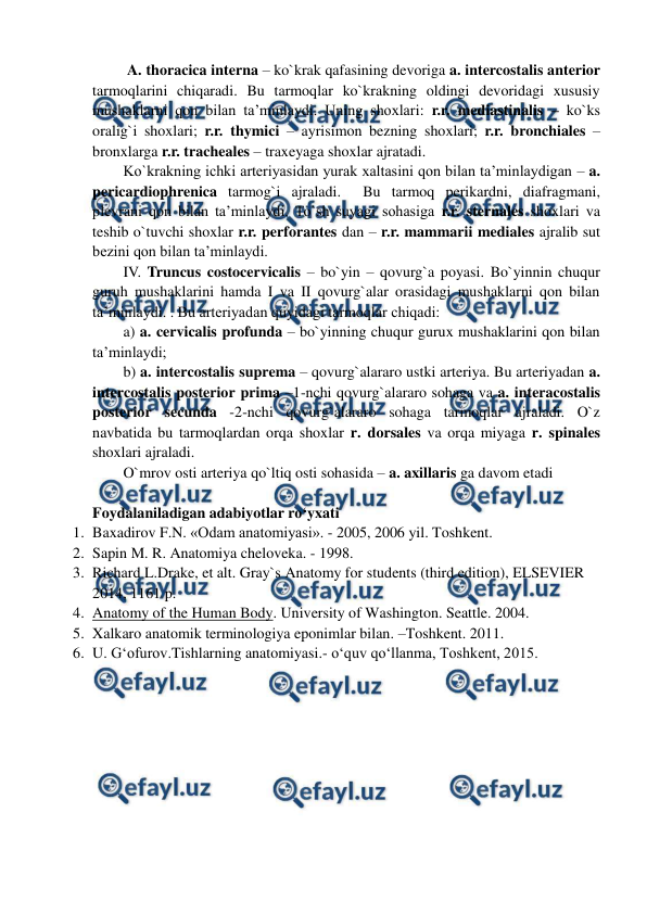  
 
 A. thoracica interna – ko`krak qafasining devoriga a. intercostalis anterior 
tarmoqlarini chiqaradi. Bu tarmoqlar ko`krakning oldingi devoridagi xususiy 
mushaklarni qon bilan ta’minlaydi. Uning shoxlari: r.r. mediastinalis – ko`ks 
oralig`i shoxlari; r.r. thymici – ayrisimon bezning shoxlari; r.r. bronchiales – 
bronxlarga r.r. tracheales – traxeyaga shoxlar ajratadi.   
Ko`krakning ichki arteriyasidan yurak xaltasini qon bilan ta’minlaydigan – a. 
pericardiophrenica tarmog`i ajraladi.  Bu tarmoq perikardni, diafragmani, 
plevrani qon bilan ta’minlaydi. To`sh suyagi sohasiga r.r. sternales shoxlari va 
teshib o`tuvchi shoxlar r.r. perforantes dan – r.r. mammarii mediales ajralib sut 
bezini qon bilan ta’minlaydi.  
IV. Truncus costocervicalis – bo`yin – qovurg`a poyasi. Bo`yinnin chuqur 
guruh mushaklarini hamda I va II qovurg`alar orasidagi mushaklarni qon bilan 
ta’minlaydi. . Bu arteriyadan quyidagi tarmoqlar chiqadi: 
a) a. cervicalis profunda – bo`yinning chuqur gurux mushaklarini qon bilan 
ta’minlaydi;   
b) a. intercostalis suprema – qovurg`alararo ustki arteriya. Bu arteriyadan a. 
intercostalis posterior prima –1-nchi qovurg`alararo sohaga va a. interacostalis 
posterior secunda -2-nchi qovurg`alararo sohaga tarmoqlar ajraladi. O`z 
navbatida bu tarmoqlardan orqa shoxlar r. dorsales va orqa miyaga r. spinales 
shoxlari ajraladi.  
O`mrov osti arteriya qo`ltiq osti sohasida – a. axillaris ga davom etadi  
 
Foydalaniladigan adabiyotlar ro‘yxati 
1. Baxadirov F.N. «Odam anatomiyasi». - 2005, 2006 yil. Toshkent. 
2. Sapin M. R. Anatomiya cheloveka. - 1998.  
3. Richard L.Drake, et alt. Gray`s Anatomy for students (third edition), ELSEVIER 
2014, 1161 p. 
4. Anatomy of the Human Body. University of Washington. Seattle. 2004. 
5. Xalkaro anatomik terminologiya eponimlar bilan. –Toshkent. 2011. 
6. U. G‘ofurov.Tishlarning anatomiyasi.- o‘quv qo‘llanma, Toshkent, 2015.  
 
 
