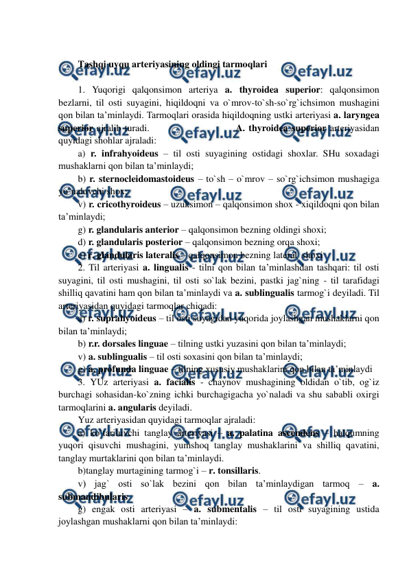  
 
 
Tashqi uyqu arteriyasining oldingi tarmoqlari  
 
1. Yuqorigi qalqonsimon arteriya a. thyroidea superior: qalqonsimon 
bezlarni, til osti suyagini, hiqildoqni va o`mrov-to`sh-so`rg`ichsimon mushagini 
qon bilan ta’minlaydi. Tarmoqlari orasida hiqildoqning ustki arteriyasi a. laryngea 
superior ajralib turadi.                         A. thyroidea superior arteriyasidan 
quyidagi shohlar ajraladi: 
a) r. infrahyoideus – til osti suyagining ostidagi shoxlar. SHu soxadagi 
mushaklarni qon bilan ta’minlaydi;  
b) r. sternocleidomastoideus – to`sh – o`mrov – so`rg`ichsimon mushagiga 
yo`naluvchi shox;   
v) r. cricothyroideus – uzuksimon – qalqonsimon shox - xiqildoqni qon bilan 
ta’minlaydi;   
g) r. glandularis anterior – qalqonsimon bezning oldingi shoxi;  
d) r. glandularis posterior – qalqonsimon bezning orqa shoxi; 
e) r. glandularis lateralis – qalqonsimon bezning lateral  shoxi 
2. Til arteriyasi a. lingualis - tilni qon bilan ta’minlashdan tashqari: til osti 
suyagini, til osti mushagini, til osti so`lak bezini, pastki jag`ning - til tarafidagi 
shilliq qavatini ham qon bilan ta’minlaydi va a. sublingualis tarmog`i deyiladi. Til 
arteriyasidan quyidagi tarmoqlar chiqadi:  
a) r. suprahyoideus – til osti suyagidan yuqorida joylashgan mushaklarni qon 
bilan ta’minlaydi; 
b) r.r. dorsales linguae – tilning ustki yuzasini qon bilan ta’minlaydi; 
v) a. sublingualis – til osti soxasini qon bilan ta’minlaydi; 
g) a. profunda linguae – tilning xususiy mushaklarini qon bilan ta’minlaydi 
3. YUz arteriyasi a. facialis - chaynov mushagining oldidan o`tib, og`iz 
burchagi sohasidan-ko`zning ichki burchagigacha yo`naladi va shu sababli oxirgi 
tarmoqlarini a. angularis deyiladi.  
Yuz arteriyasidan quyidagi tarmoqlar ajraladi:  
a) ko`tariluvchi tanglay arteriyasi – a. palatina ascendens – halqumning 
yuqori qisuvchi mushagini, yumshoq tanglay mushaklarini va shilliq qavatini, 
tanglay murtaklarini qon bilan ta’minlaydi.  
b)tanglay murtagining tarmog`i – r. tonsillaris.  
v) jag` osti so`lak bezini qon bilan ta’minlaydigan tarmoq – a. 
submandibularis 
g) engak osti arteriyasi – a. submentalis – til osti suyagining ustida 
joylashgan mushaklarni qon bilan ta’minlaydi:  
