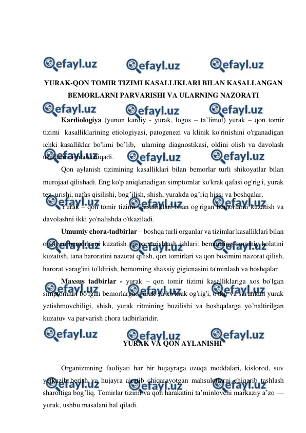  
 
 
 
 
 
YURAK-QON TOMIR TIZIMI KASALLIKLARI BILAN KASALLANGAN 
BEMORLARNI PARVARISHI VA ULARNING NAZORATI 
 
Kardiologiya (yunon kardiy - yurak, logos – ta’limot) yurak – qon tomir 
tizimi  kasalliklarining etiologiyasi, patogenezi va klinik ko'rinishini o'rganadigan 
ichki kasalliklar bo'limi bo’lib,  ularning diagnostikasi, oldini olish va davolash 
usullarini ishlab chiqadi. 
Qon aylanish tizimining kasalliklari bilan bemorlar turli shikoyatlar bilan 
murojaat qilishadi. Eng ko'p aniqlanadigan simptomlar ko'krak qafasi og'rig'i, yurak 
tez  urishi, nafas qisilishi, bog’ilish, shish, yurakda og’riq hissi va boshqalar. 
Yurak – qon tomir tizimi  kasalliklari bilan og'rigan bemorlarni kuzatish va 
davolashni ikki yo'nalishda o'tkaziladi. 
Umumiy chora-tadbirlar – boshqa turli organlar va tizimlar kasalliklari bilan 
og'rigan bemorlarni kuzatish va parvarishlash ishlari: bemorning umumiy holatini 
kuzatish, tana haroratini nazorat qilish, qon tomirlari va qon bosimini nazorat qilish, 
harorat varag'ini to'ldirish, bemorning shaxsiy gigienasini ta'minlash va boshqalar 
Maxsus tadbirlar - yurak – qon tomir tizimi kasalliklariga xos bo'lgan 
simptomlari bo'lgan bemorlarga: yurak va ko'krak og'rig'i, o'tkir va surunkali yurak 
yetishmovchiligi, shish, yurak ritmining buzilishi va boshqalarga yo’naltirilgan 
kuzatuv va parvarish chora tadbirlaridir. 
 
YURAK VA QON AYLANISHI 
 
Organizmning faoliyati har bir hujayraga ozuqa moddalari, kislorod, suv 
yetkazib berish va hujayra ajratib chiqarayotgan mahsulotlarni chiqarib tashlash 
sharoitiga bog’liq. Tomirlar tizimi va qon harakatini ta’minlovchi markaziy a’zo — 
yurak, ushbu masalani hal qiladi.  
