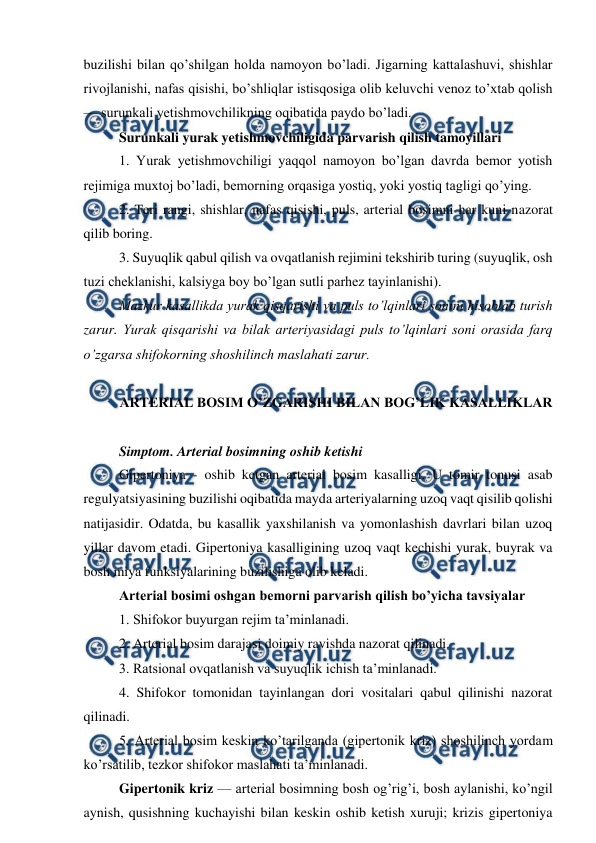  
 
buzilishi bilan qo’shilgan holda namoyon bo’ladi. Jigarning kattalashuvi, shishlar 
rivojlanishi, nafas qisishi, bo’shliqlar istisqosiga olib keluvchi venoz to’xtab qolish 
— surunkali yetishmovchilikning oqibatida paydo bo’ladi.  
Surunkali yurak yetishmovchiligida parvarish qilish tamoyillari  
1. Yurak yetishmovchiligi yaqqol namoyon bo’lgan davrda bemor yotish 
rejimiga muxtoj bo’ladi, bemorning orqasiga yostiq, yoki yostiq tagligi qo’ying.  
2. Teri rangi, shishlar, nafas qisishi, puls, arterial bosimni har kuni nazorat 
qilib boring.  
3. Suyuqlik qabul qilish va ovqatlanish rejimini tekshirib turing (suyuqlik, osh 
tuzi cheklanishi, kalsiyga boy bo’lgan sutli parhez tayinlanishi).  
Mazkur kasallikda yurak qisqarishi va puls to’lqinlari sonini hisoblab turish 
zarur. Yurak qisqarishi va bilak arteriyasidagi puls to’lqinlari soni orasida farq 
o’zgarsa shifokorning shoshilinch maslahati zarur.  
 
ARTERIAL BOSIM O’ZGARISHI BILAN BOG’LIK KASALLIKLAR 
 
Simptom. Arterial bosimning oshib ketishi  
Gipertoniya - oshib ketgan arterial bosim kasalligi. U tomir tonusi asab 
regulyatsiyasining buzilishi oqibatida mayda arteriyalarning uzoq vaqt qisilib qolishi 
natijasidir. Odatda, bu kasallik yaxshilanish va yomonlashish davrlari bilan uzoq 
yillar davom etadi. Gipertoniya kasalligining uzoq vaqt kechishi yurak, buyrak va 
bosh miya funksiyalarining buzilishiga olib keladi.  
Arterial bosimi oshgan bemorni parvarish qilish bo’yicha tavsiyalar  
1. Shifokor buyurgan rejim ta’minlanadi.  
2. Arterial bosim darajasi doimiy ravishda nazorat qilinadi.  
3. Ratsional ovqatlanish va suyuqlik ichish ta’minlanadi.  
4. Shifokor tomonidan tayinlangan dori vositalari qabul qilinishi nazorat 
qilinadi.  
5. Arterial bosim keskin ko’tarilganda (gipertonik kriz) shoshilinch yordam 
ko’rsatilib, tezkor shifokor maslahati ta’minlanadi.  
Gipertonik kriz — arterial bosimning bosh og’rig’i, bosh aylanishi, ko’ngil 
aynish, qusishning kuchayishi bilan keskin oshib ketish xuruji; krizis gipertoniya 
