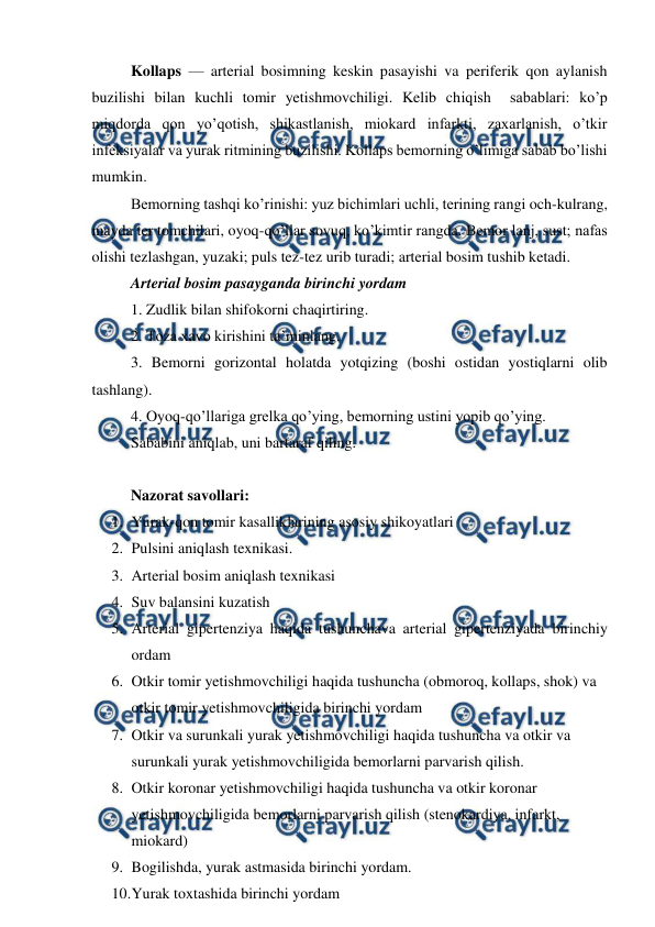  
 
Kollaps — arterial bosimning keskin pasayishi va periferik qon aylanish 
buzilishi bilan kuchli tomir yetishmovchiligi. Kelib chiqish  sabablari: ko’p 
miqdorda qon yo’qotish, shikastlanish, miokard infarkti, zaxarlanish, o’tkir 
infeksiyalar va yurak ritmining buzilishi. Kollaps bemorning o’limiga sabab bo’lishi 
mumkin.  
Bemorning tashqi ko’rinishi: yuz bichimlari uchli, terining rangi och-kulrang, 
mayda ter tomchilari, oyoq-qo’llar sovuq, ko’kimtir rangda. Bemor lanj, sust; nafas 
olishi tezlashgan, yuzaki; puls tez-tez urib turadi; arterial bosim tushib ketadi.  
Arterial bosim pasayganda birinchi yordam  
1. Zudlik bilan shifokorni chaqirtiring.  
2. Toza xavo kirishini ta’minlang.  
3. Bemorni gorizontal holatda yotqizing (boshi ostidan yostiqlarni olib 
tashlang).  
4. Oyoq-qo’llariga grelka qo’ying, bemorning ustini yopib qo’ying.  
Sababini aniqlab, uni bartaraf qiling.  
 
Nazorat savollari: 
1. Yurak-qon tomir kasalliklarining asosiy shikoyatlari 
2. Pulsini aniqlash texnikasi. 
3. Arterial bosim aniqlash texnikasi 
4. Suv balansini kuzatish 
5. Arterial gipertenziya haqida tushunchava arterial gipertenziyada birinchiy 
ordam 
6. Otkir tomir yetishmovchiligi haqida tushuncha (obmoroq, kollaps, shok) va 
otkir tomir yetishmovchiligida birinchi yordam 
7. Otkir va surunkali yurak yetishmovchiligi haqida tushuncha va otkir va 
surunkali yurak yetishmovchiligida bemorlarni parvarish qilish. 
8. Otkir koronar yetishmovchiligi haqida tushuncha va otkir koronar 
yetishmovchiligida bemorlarni parvarish qilish (stenokardiya, infarkt, 
miokard) 
9. Bogilishda, yurak astmasida birinchi yordam. 
10. 
Yurak toxtashida birinchi yordam 
