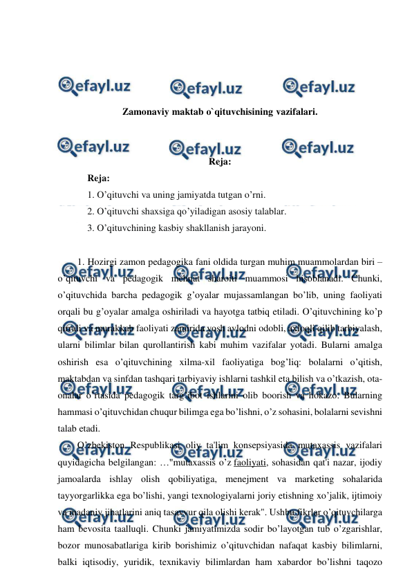  
 
 
 
 
 
Zamonaviy maktab o`qituvchisining vazifalari. 
 
 
Reja: 
Reja: 
1. O’qituvchi va uning jamiyatda tutgan o’rni. 
2. O’qituvchi shaxsiga qo’yiladigan asosiy talablar. 
3. O’qituvchining kasbiy shakllanish jarayoni. 
 
1. Hozirgi zamon pedagogika fani oldida turgan muhim muammolardan biri – 
o’qituvchi va pedagogik mehnat sharoiti muammosi hisoblanadi. Chunki, 
o’qituvchida barcha pedagogik g’oyalar mujassamlangan bo’lib, uning faoliyati 
orqali bu g’oyalar amalga oshiriladi va hayotga tatbiq etiladi. O’qituvchining ko’p 
qirrali va murakkab faoliyati zamirida yosh avlodni odobli, axloqli qilib tarbiyalash, 
ularni bilimlar bilan qurollantirish kabi muhim vazifalar yotadi. Bularni amalga 
oshirish esa o’qituvchining xilma-xil faoliyatiga bog’liq: bolalarni o’qitish, 
maktabdan va sinfdan tashqari tarbiyaviy ishlarni tashkil eta bilish va o’tkazish, ota-
onalar o’rtasida pedagogik targ’ibot ishlarini olib boorish va hokazo. Bularning 
hammasi o’qituvchidan chuqur bilimga ega bo’lishni, o’z sohasini, bolalarni sevishni 
talab etadi. 
O’zbekiston Respublikasi oliy ta'lim konsepsiyasida mutaxassis vazifalari 
quyidagicha belgilangan: …"mutaxassis o’z faoliyati, sohasidan qat'i nazar, ijodiy 
jamoalarda ishlay olish qobiliyatiga, menejment va marketing sohalarida 
tayyorgarlikka ega bo’lishi, yangi texnologiyalarni joriy etishning xo’jalik, ijtimoiy 
va madaniy jihatlarini aniq tasavvur qila olishi kerak". Ushbu fikrlar o’qituvchilarga 
ham bevosita taalluqli. Chunki jamiyatimizda sodir bo’layotgan tub o’zgarishlar, 
bozor munosabatlariga kirib borishimiz o’qituvchidan nafaqat kasbiy bilimlarni, 
balki iqtisodiy, yuridik, texnikaviy bilimlardan ham xabardor bo’lishni taqozo 
