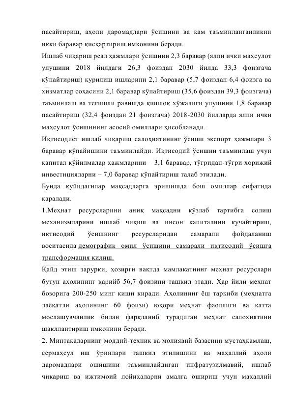  
 
пасайтириш, аҳоли даромадлари ўсишини ва кам таъминланганликни 
икки баравар қисқартириш имконини беради. 
Ишлаб чиқариш реал ҳажмлари ўсишини 2,3 баравар (ялпи ички маҳсулот 
улушини 2018 йилдаги 26,3 фоиздан 2030 йилда 33,3 фоизгача 
кўпайтириш) қурилиш ишларини 2,1 баравар (5,7 фоиздан 6,4 фоизга ва 
хизматлар соҳасини 2,1 баравар кўпайтириш (35,6 фоиздан 39,3 фоизгача) 
таъминлаш ва тегишли равишда қишлоқ хўжалиги улушини 1,8 баравар 
пасайтириш (32,4 фоиздан 21 фоизгача) 2018-2030 йилларда ялпи ички 
маҳсулот ўсишининг асосий омиллари ҳисобланади. 
Иқтисодиёт ишлаб чиқариш салоҳиятининг ўсиши экспорт ҳажмлари 3 
баравар кўпайишини таъминлайди. Иқтисодий ўсишни таъминлаш учун 
капитал қўйилмалар ҳажмларини – 3,1 баравар, тўғридан-тўғри хорижий 
инвестицияларни – 7,0 баравар кўпайтириш талаб этилади. 
Бунда қуйидагилар мақсадларга эришишда бош омиллар сифатида 
қаралади. 
1.Меҳнат 
ресурсларини 
аниқ 
мақсадни 
кўзлаб 
тартибга 
солиш 
механизмларини ишлаб чиқиш ва инсон капиталини кучайтириш, 
иқтисодий 
ўсишнинг 
ресурсларидан 
самарали 
фойдаланиш 
воситасида демографик омил ўсишини самарали иқтисодий ўсишга 
трансформация қилиш. 
Қайд этиш зарурки, ҳозирги вақтда мамлакатнинг меҳнат ресурслари 
бутун аҳолининг қарийб 56,7 фоизини ташкил этади. Ҳар йили меҳнат 
бозорига 200-250 минг киши киради. Аҳолининг ёш таркиби (меҳнатга 
лаёқатли аҳолининг 60 фоизи) юқори меҳнат фаоллиги ва катта 
мослашувчанлик билан фарқланиб турадиган меҳнат салоҳиятини 
шакллантириш имконини беради. 
2. Минтақаларнинг моддий-техник ва молиявий базасини мустаҳкамлаш, 
сермаҳсул иш ўринлари ташкил этилишини ва маҳаллий аҳоли 
даромадлари 
ошишини 
таъминлайдиган 
инфратузилмавий, 
ишлаб 
чиқариш ва ижтимоий лойиҳаларни амалга ошириш учун маҳаллий 
