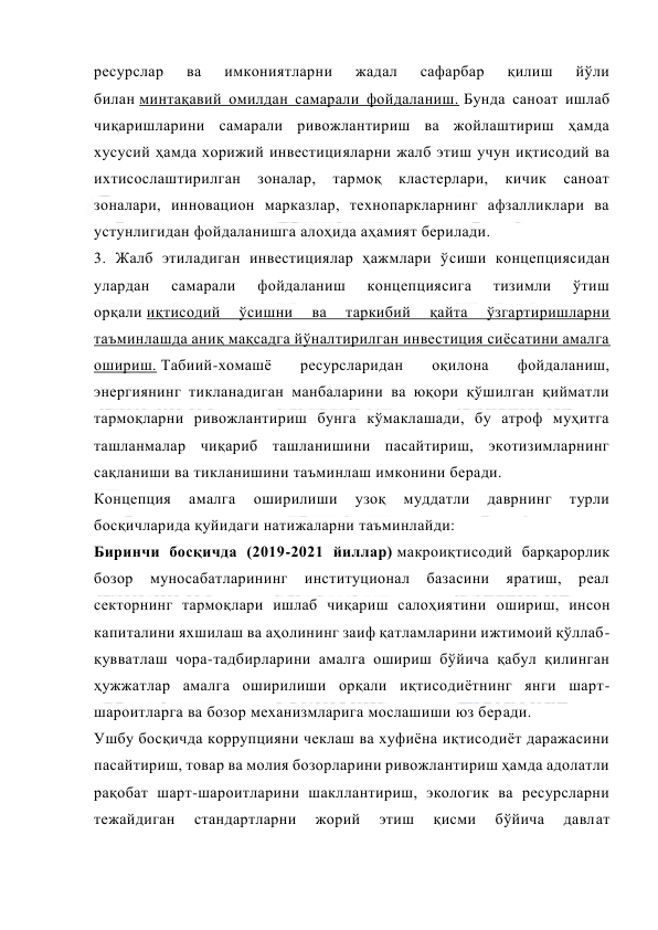  
 
ресурслар 
ва 
имкониятларни 
жадал 
сафарбар 
қилиш 
йўли 
билан минтақавий омилдан самарали фойдаланиш. Бунда саноат ишлаб 
чиқаришларини самарали ривожлантириш ва жойлаштириш ҳамда 
хусусий ҳамда хорижий инвестицияларни жалб этиш учун иқтисодий ва 
ихтисослаштирилган 
зоналар, 
тармоқ 
кластерлари, 
кичик 
саноат 
зоналари, инновацион марказлар, технопаркларнинг афзалликлари ва 
устунлигидан фойдаланишга алоҳида аҳамият берилади. 
3. Жалб этиладиган инвестициялар ҳажмлари ўсиши концепциясидан 
улардан 
самарали 
фойдаланиш 
концепциясига 
тизимли 
ўтиш 
орқали иқтисодий 
ўсишни 
ва 
таркибий 
қайта 
ўзгартиришларни 
таъминлашда аниқ мақсадга йўналтирилган инвестиция сиёсатини амалга 
ошириш. Табиий-хомашё 
ресурсларидан 
оқилона 
фойдаланиш, 
энергиянинг тикланадиган манбаларини ва юқори қўшилган қийматли 
тармоқларни ривожлантириш бунга кўмаклашади, бу атроф муҳитга 
ташланмалар чиқариб ташланишини пасайтириш, экотизимларнинг 
сақланиши ва тикланишини таъминлаш имконини беради. 
Концепция 
амалга 
оширилиши 
узоқ 
муддатли 
даврнинг 
турли 
босқичларида қуйидаги натижаларни таъминлайди: 
Биринчи босқичда (2019-2021 йиллар) макроиқтисодий барқарорлик 
бозор 
муносабатларининг 
институционал 
базасини 
яратиш, 
реал 
секторнинг тармоқлари ишлаб чиқариш салоҳиятини ошириш, инсон 
капиталини яхшилаш ва аҳолининг заиф қатламларини ижтимоий қўллаб-
қувватлаш чора-тадбирларини амалга ошириш бўйича қабул қилинган 
ҳужжатлар амалга оширилиши орқали иқтисодиётнинг янги шарт-
шароитларга ва бозор механизмларига мослашиши юз беради. 
Ушбу босқичда коррупцияни чеклаш ва хуфиёна иқтисодиёт даражасини 
пасайтириш, товар ва молия бозорларини ривожлантириш ҳамда адолатли 
рақобат шарт-шароитларини шакллантириш, экологик ва ресурсларни 
тежайдиган 
стандартларни 
жорий 
этиш 
қисми 
бўйича 
давлат 
